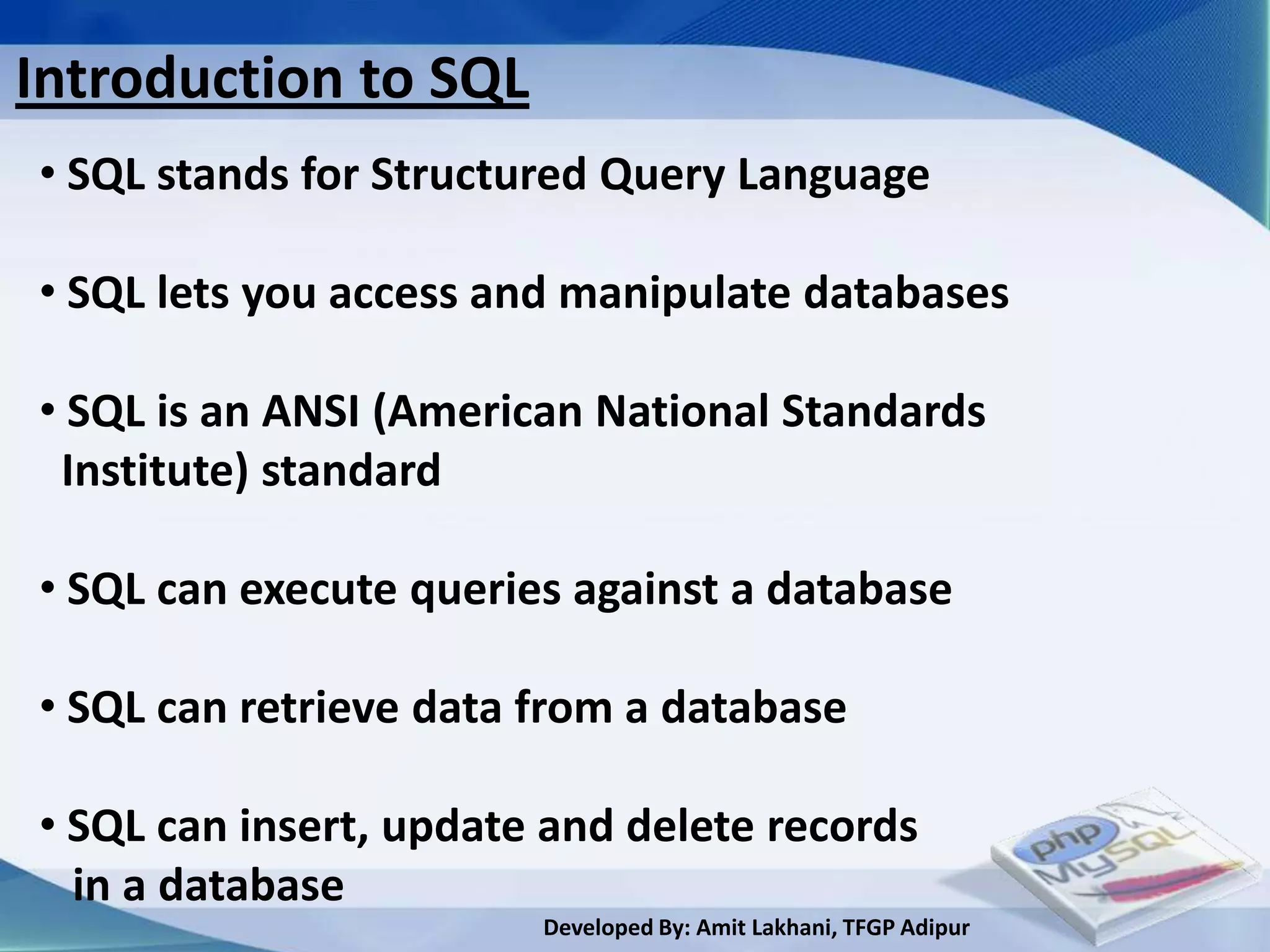 Introduction to SQL
• SQL stands for Structured Query Language

• SQL lets you access and manipulate databases

• SQL is an ANSI (American National Standards
 Institute) standard

• SQL can execute queries against a database

• SQL can retrieve data from a database

• SQL can insert, update and delete records
  in a database
                        Developed By: Amit Lakhani, TFGP Adipur
 