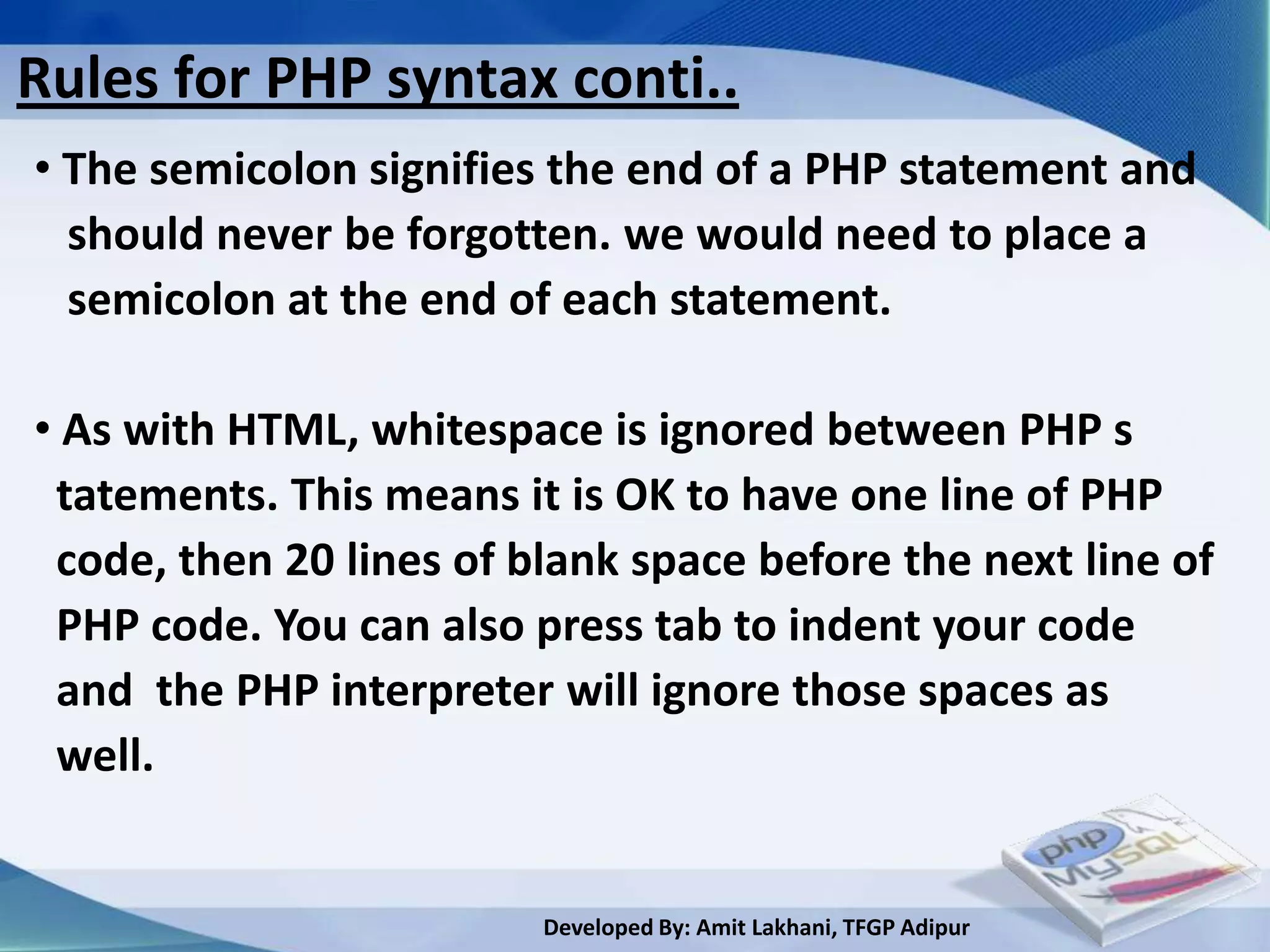 Rules for PHP syntax conti..
• The semicolon signifies the end of a PHP statement and
  should never be forgotten. we would need to place a
  semicolon at the end of each statement.

• As with HTML, whitespace is ignored between PHP s
 tatements. This means it is OK to have one line of PHP
 code, then 20 lines of blank space before the next line of
 PHP code. You can also press tab to indent your code
 and the PHP interpreter will ignore those spaces as
 well.


                         Developed By: Amit Lakhani, TFGP Adipur
 