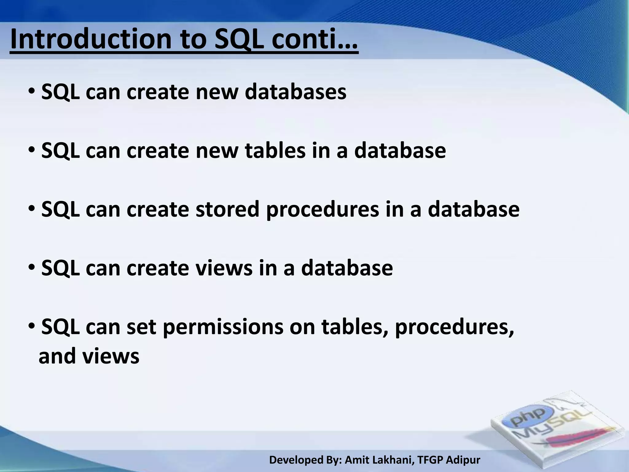 Introduction to SQL conti…
 • SQL can create new databases

 • SQL can create new tables in a database

 • SQL can create stored procedures in a database

 • SQL can create views in a database

 • SQL can set permissions on tables, procedures,
  and views



                        Developed By: Amit Lakhani, TFGP Adipur
 