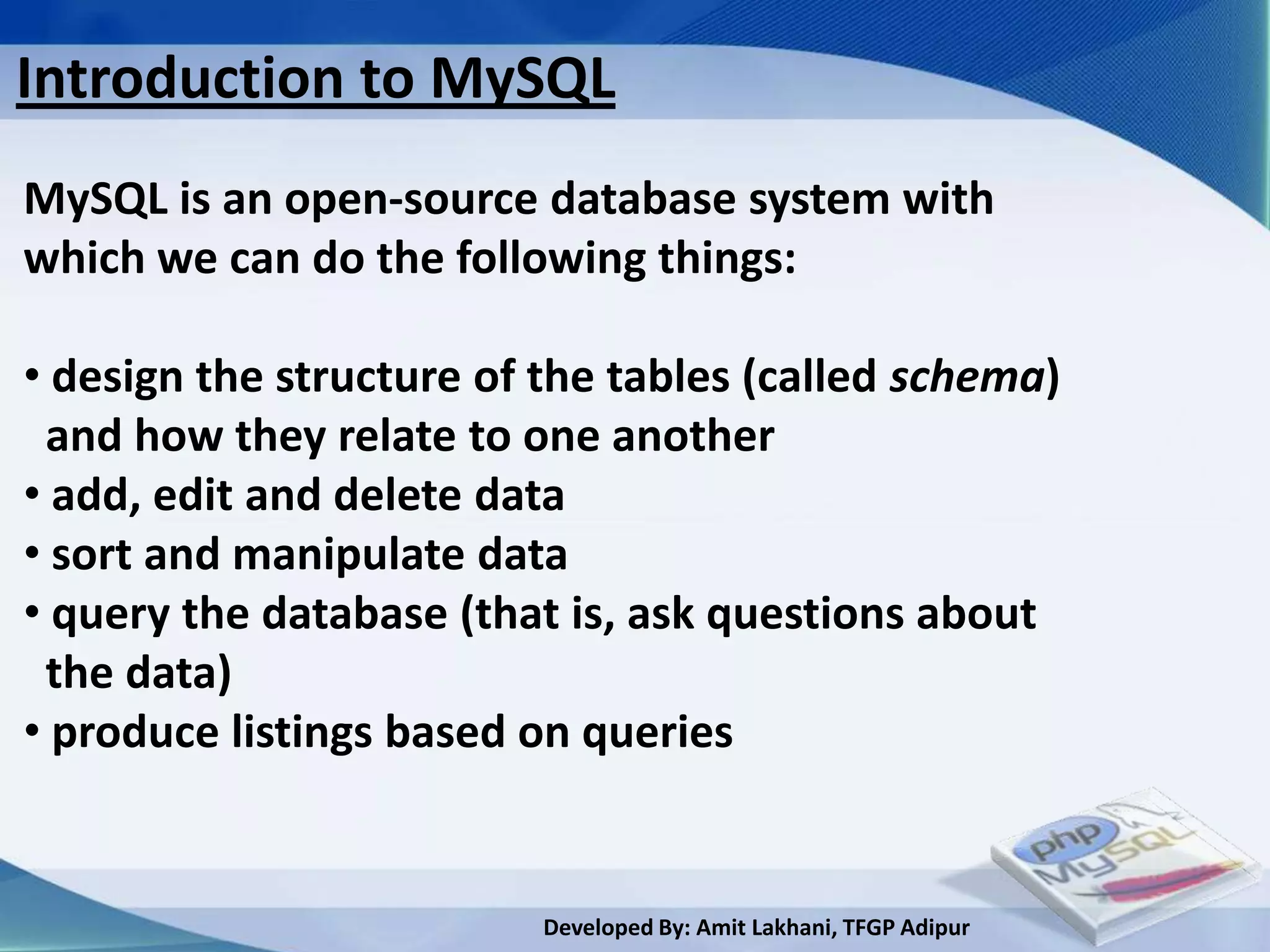 Introduction to MySQL
MySQL is an open-source database system with
which we can do the following things:

• design the structure of the tables (called schema)
 and how they relate to one another
• add, edit and delete data
• sort and manipulate data
• query the database (that is, ask questions about
 the data)
• produce listings based on queries


                          Developed By: Amit Lakhani, TFGP Adipur
 