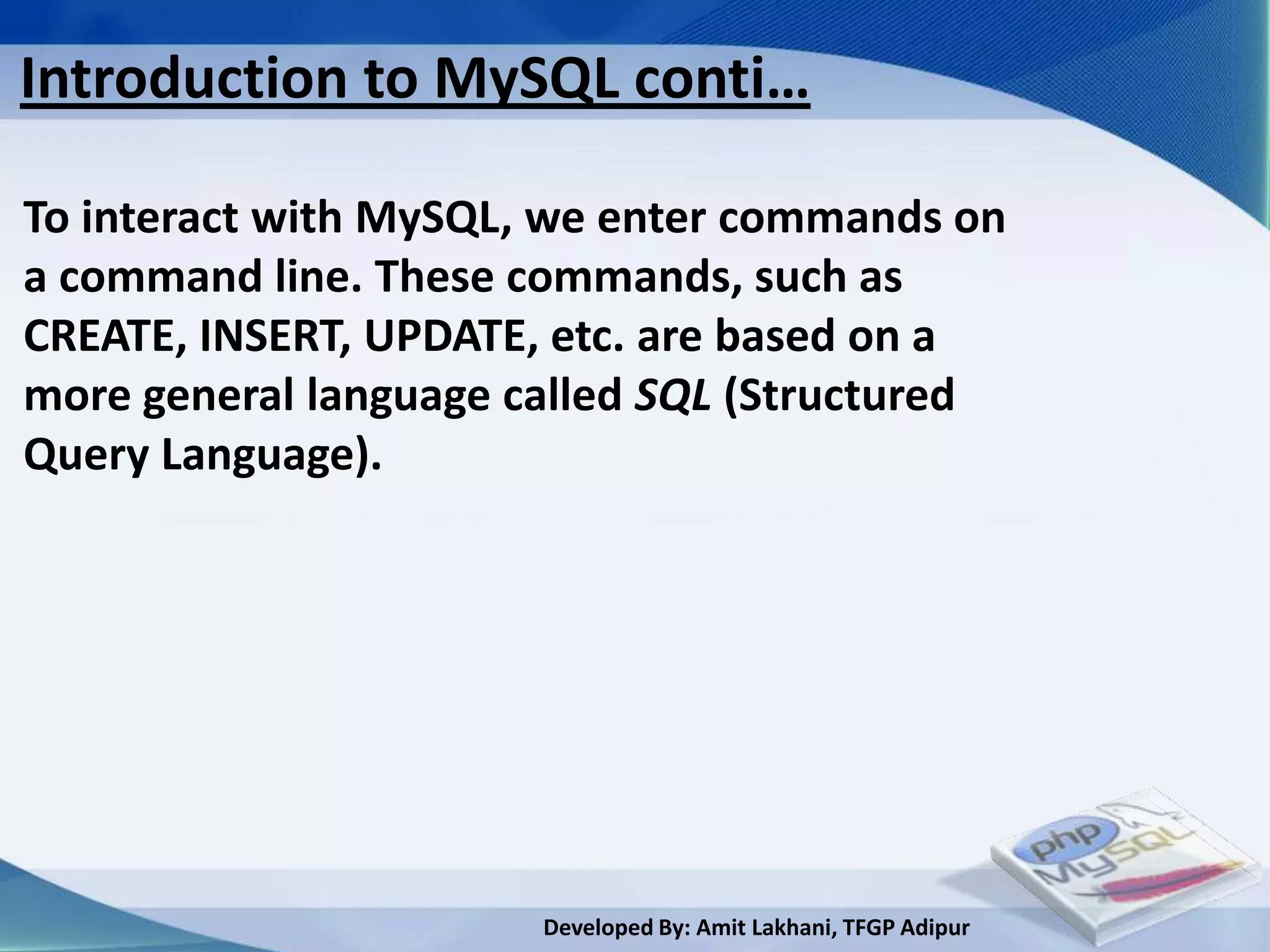 Introduction to MySQL conti…

To interact with MySQL, we enter commands on
a command line. These commands, such as
CREATE, INSERT, UPDATE, etc. are based on a
more general language called SQL (Structured
Query Language).




                       Developed By: Amit Lakhani, TFGP Adipur
 