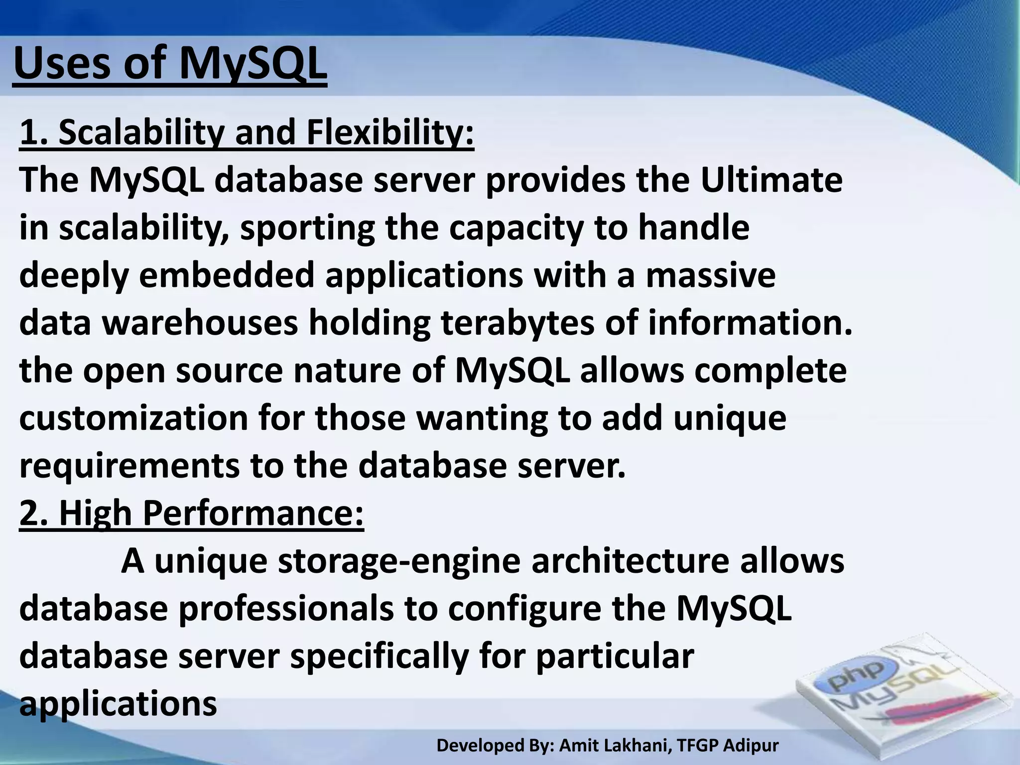 Uses of MySQL
1. Scalability and Flexibility:
The MySQL database server provides the Ultimate
in scalability, sporting the capacity to handle
deeply embedded applications with a massive
data warehouses holding terabytes of information.
the open source nature of MySQL allows complete
customization for those wanting to add unique
requirements to the database server.
2. High Performance:
       A unique storage-engine architecture allows
database professionals to configure the MySQL
database server specifically for particular
applications
                         Developed By: Amit Lakhani, TFGP Adipur
 
