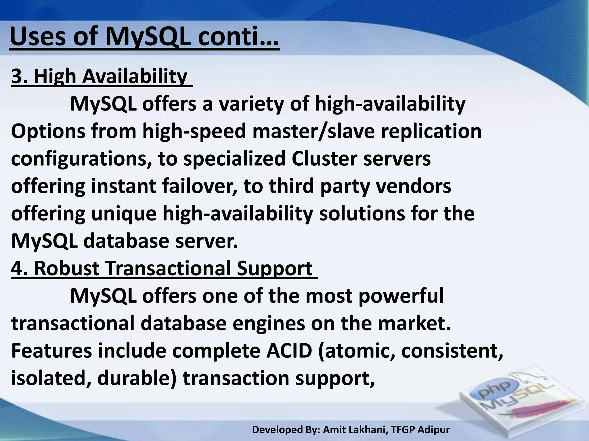 Uses of MySQL conti…
3. High Availability
       MySQL offers a variety of high-availability
Options from high-speed master/slave replication
configurations, to specialized Cluster servers
offering instant failover, to third party vendors
offering unique high-availability solutions for the
MySQL database server.
4. Robust Transactional Support
       MySQL offers one of the most powerful
transactional database engines on the market.
Features include complete ACID (atomic, consistent,
isolated, durable) transaction support,

                        Developed By: Amit Lakhani, TFGP Adipur
 