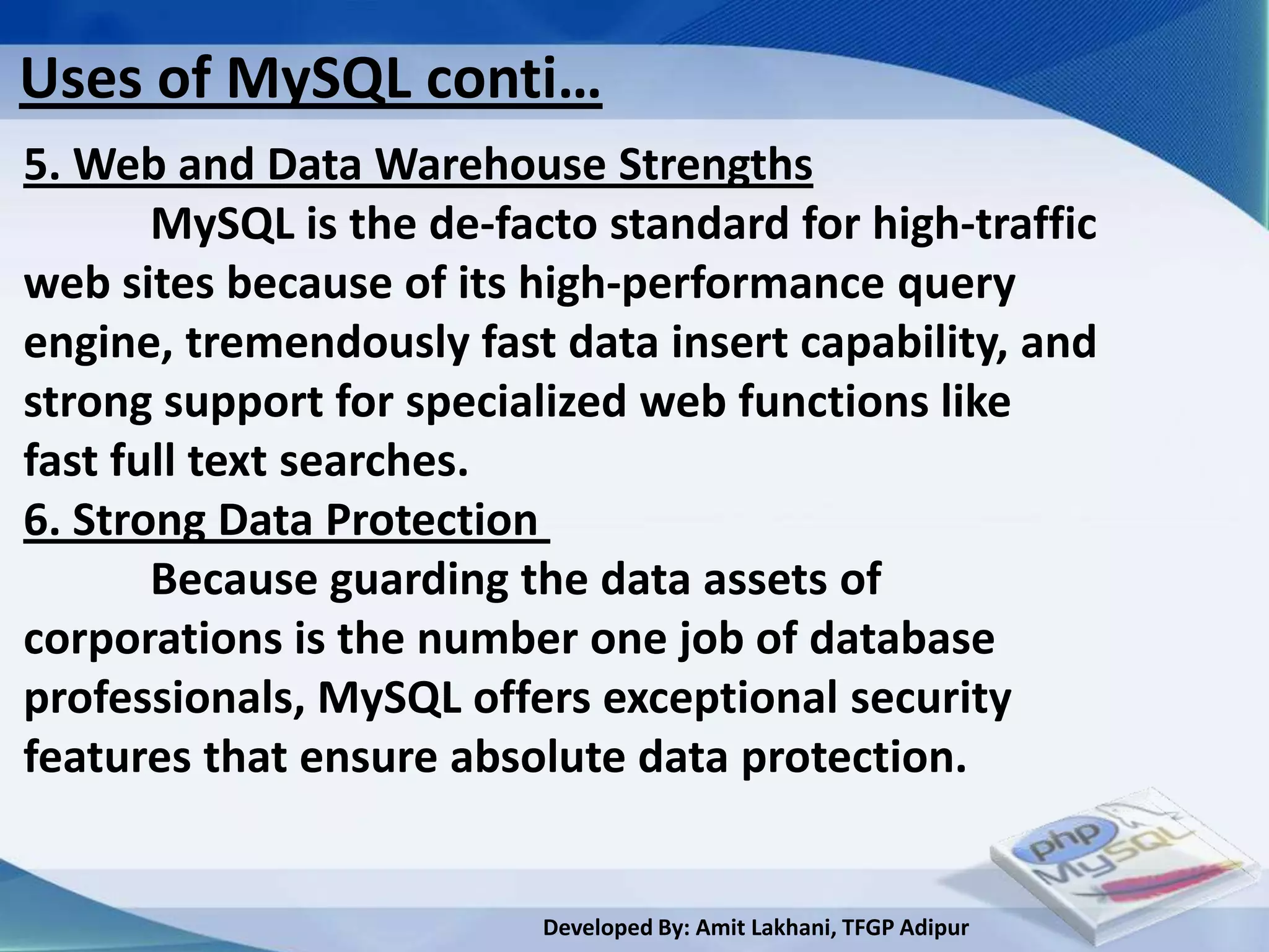 Uses of MySQL conti…
5. Web and Data Warehouse Strengths
       MySQL is the de-facto standard for high-traffic
web sites because of its high-performance query
engine, tremendously fast data insert capability, and
strong support for specialized web functions like
fast full text searches.
6. Strong Data Protection
       Because guarding the data assets of
corporations is the number one job of database
professionals, MySQL offers exceptional security
features that ensure absolute data protection.


                          Developed By: Amit Lakhani, TFGP Adipur
 