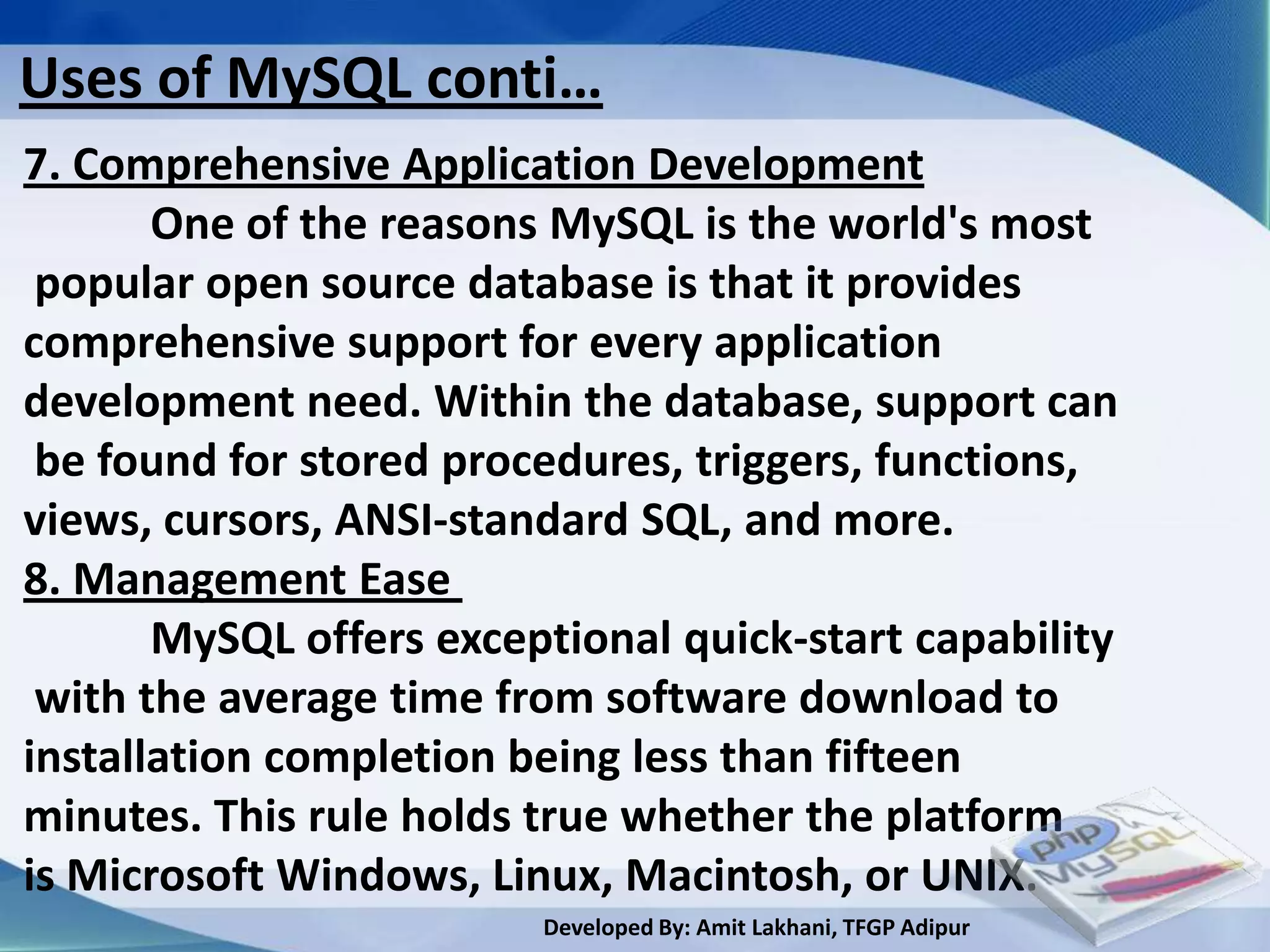 Uses of MySQL conti…
7. Comprehensive Application Development
       One of the reasons MySQL is the world's most
 popular open source database is that it provides
comprehensive support for every application
development need. Within the database, support can
 be found for stored procedures, triggers, functions,
views, cursors, ANSI-standard SQL, and more.
8. Management Ease
       MySQL offers exceptional quick-start capability
 with the average time from software download to
installation completion being less than fifteen
minutes. This rule holds true whether the platform
is Microsoft Windows, Linux, Macintosh, or UNIX.
                         Developed By: Amit Lakhani, TFGP Adipur
 