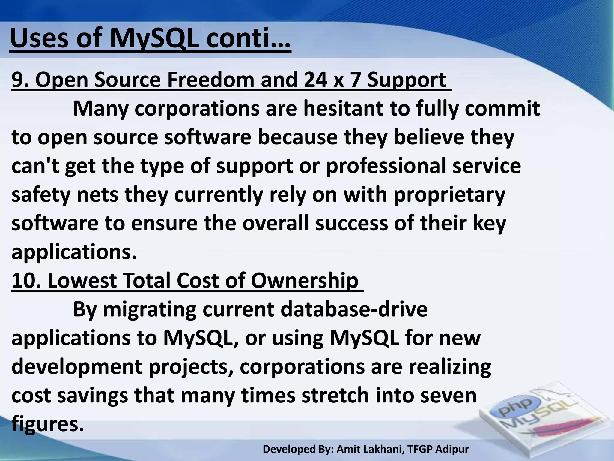 Uses of MySQL conti…
9. Open Source Freedom and 24 x 7 Support
       Many corporations are hesitant to fully commit
to open source software because they believe they
can't get the type of support or professional service
safety nets they currently rely on with proprietary
software to ensure the overall success of their key
applications.
10. Lowest Total Cost of Ownership
       By migrating current database-drive
applications to MySQL, or using MySQL for new
development projects, corporations are realizing
cost savings that many times stretch into seven
figures.
                         Developed By: Amit Lakhani, TFGP Adipur
 