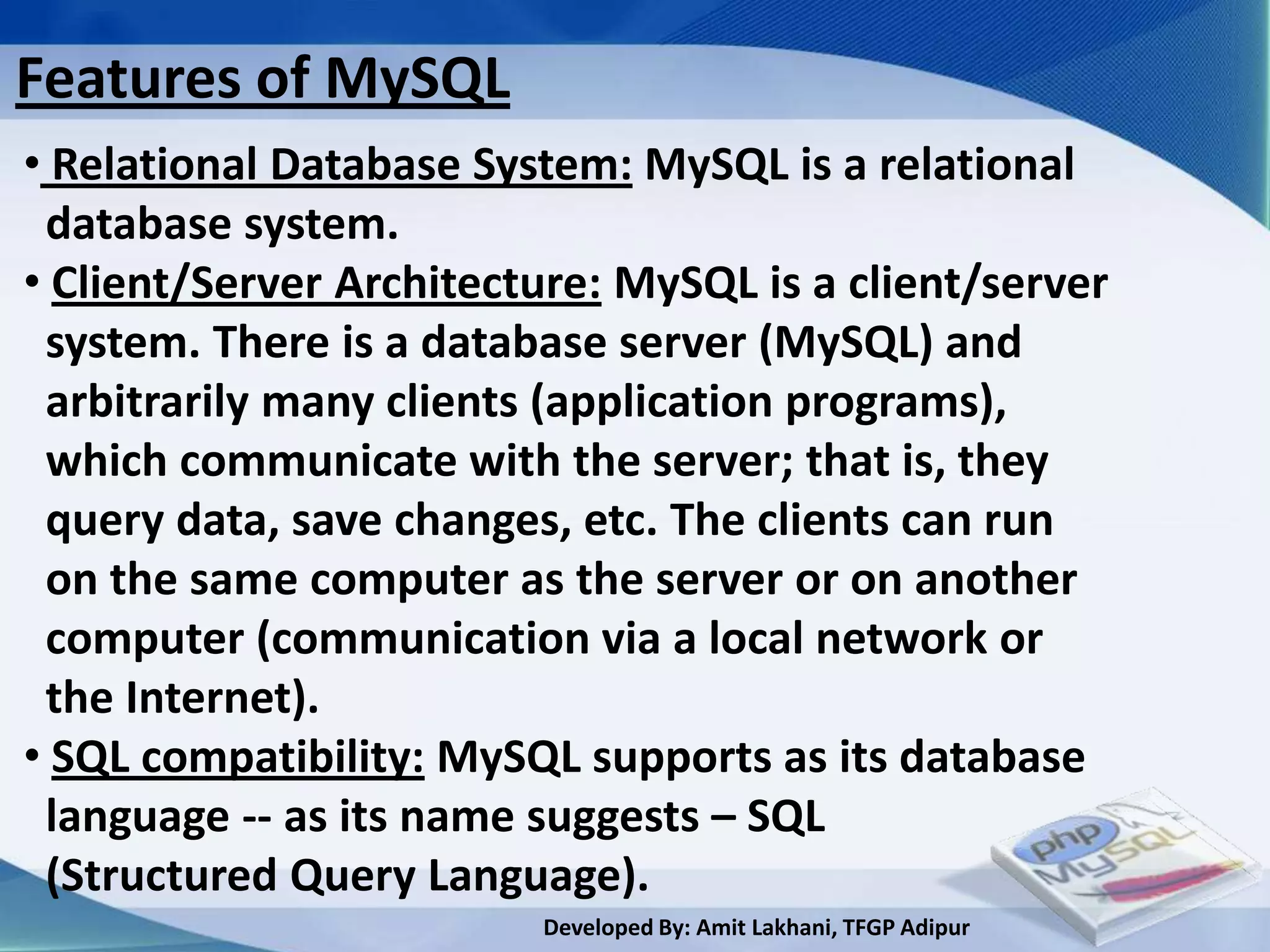 Features of MySQL
• Relational Database System: MySQL is a relational
 database system.
• Client/Server Architecture: MySQL is a client/server
 system. There is a database server (MySQL) and
 arbitrarily many clients (application programs),
 which communicate with the server; that is, they
 query data, save changes, etc. The clients can run
 on the same computer as the server or on another
 computer (communication via a local network or
 the Internet).
• SQL compatibility: MySQL supports as its database
 language -- as its name suggests – SQL
 (Structured Query Language).
                         Developed By: Amit Lakhani, TFGP Adipur
 