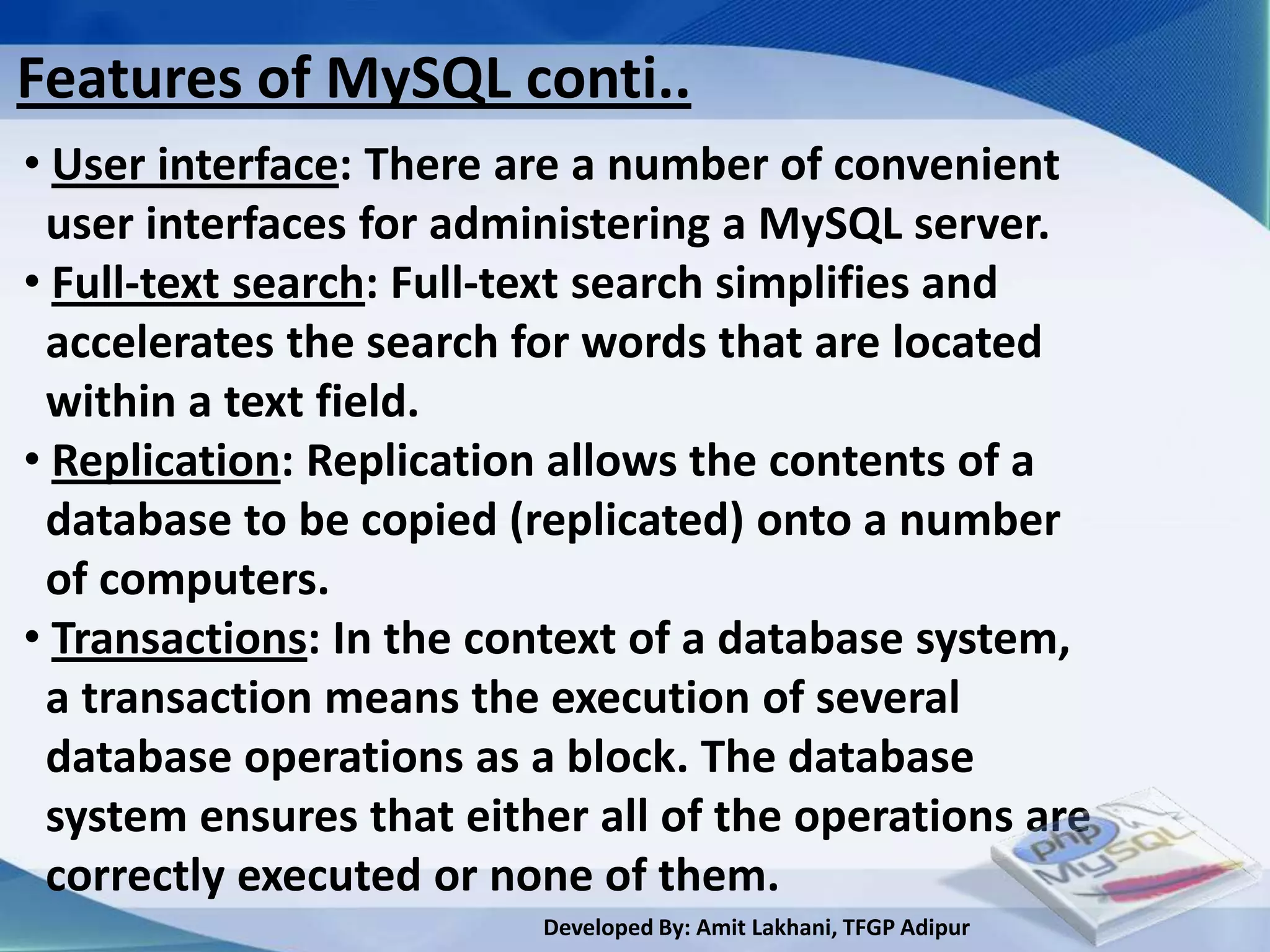 Features of MySQL conti..
• User interface: There are a number of convenient
 user interfaces for administering a MySQL server.
• Full-text search: Full-text search simplifies and
 accelerates the search for words that are located
 within a text field.
• Replication: Replication allows the contents of a
 database to be copied (replicated) onto a number
 of computers.
• Transactions: In the context of a database system,
 a transaction means the execution of several
 database operations as a block. The database
 system ensures that either all of the operations are
 correctly executed or none of them.
                         Developed By: Amit Lakhani, TFGP Adipur
 
