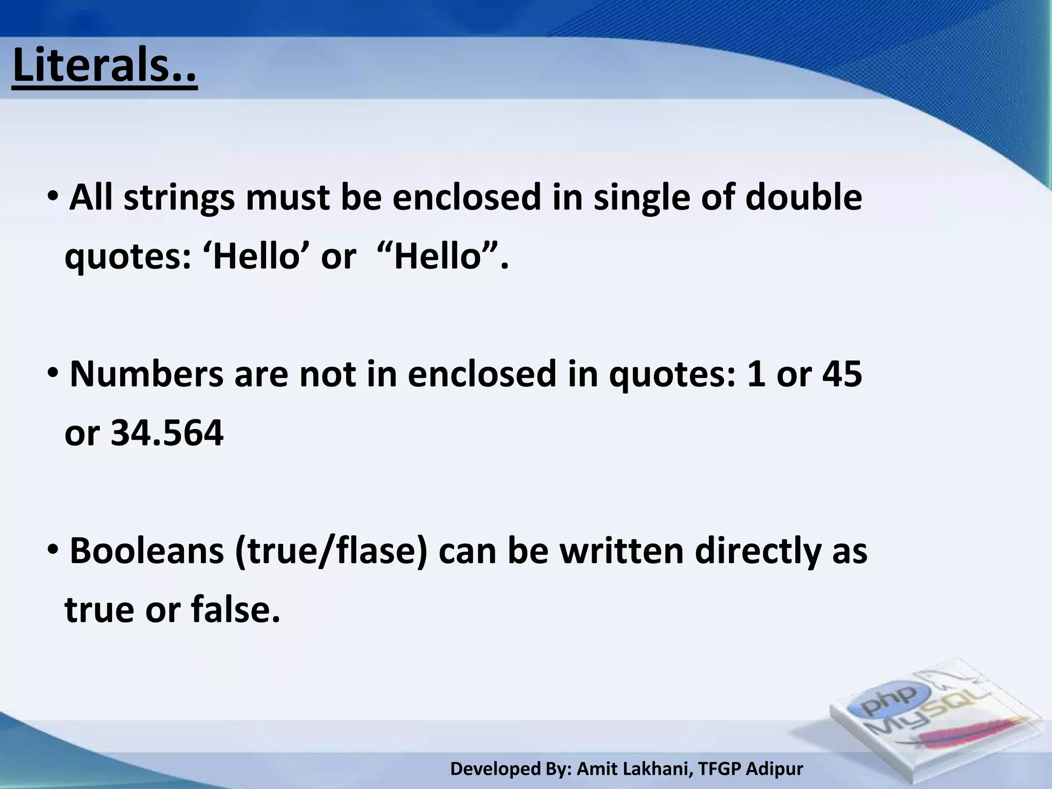 Literals..

 • All strings must be enclosed in single of double
  quotes: ‘Hello’ or “Hello”.

 • Numbers are not in enclosed in quotes: 1 or 45
  or 34.564

 • Booleans (true/flase) can be written directly as
  true or false.


                         Developed By: Amit Lakhani, TFGP Adipur
 