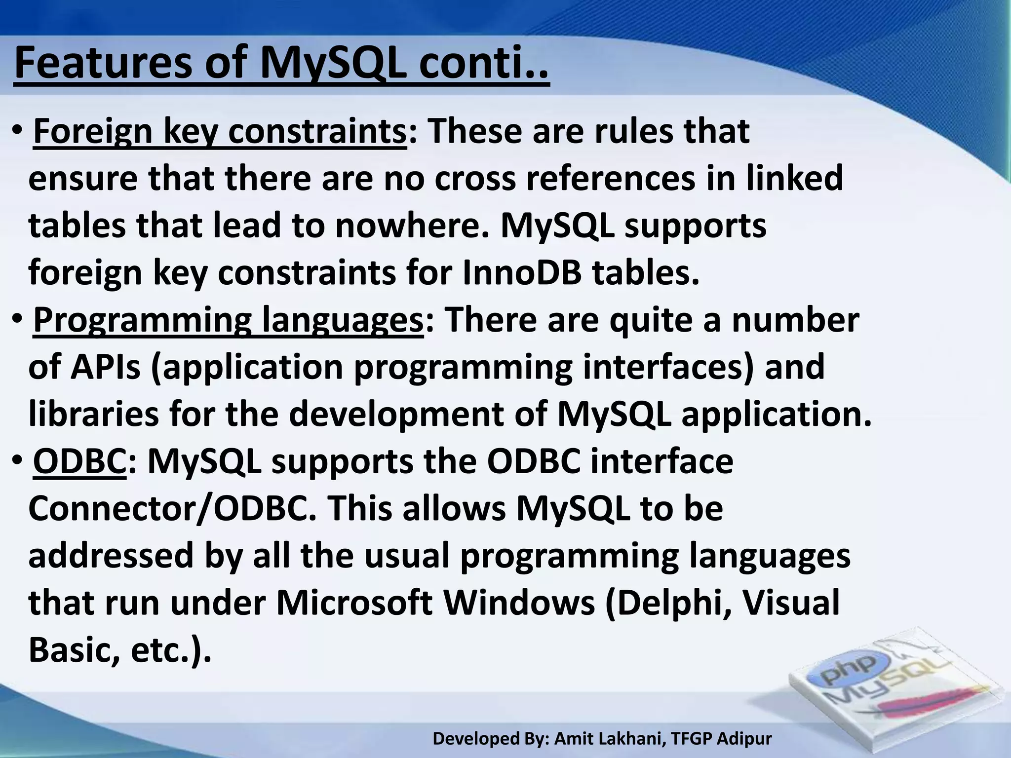 Features of MySQL conti..
• Foreign key constraints: These are rules that
 ensure that there are no cross references in linked
 tables that lead to nowhere. MySQL supports
 foreign key constraints for InnoDB tables.
• Programming languages: There are quite a number
 of APIs (application programming interfaces) and
 libraries for the development of MySQL application.
• ODBC: MySQL supports the ODBC interface
 Connector/ODBC. This allows MySQL to be
 addressed by all the usual programming languages
 that run under Microsoft Windows (Delphi, Visual
 Basic, etc.).

                         Developed By: Amit Lakhani, TFGP Adipur
 