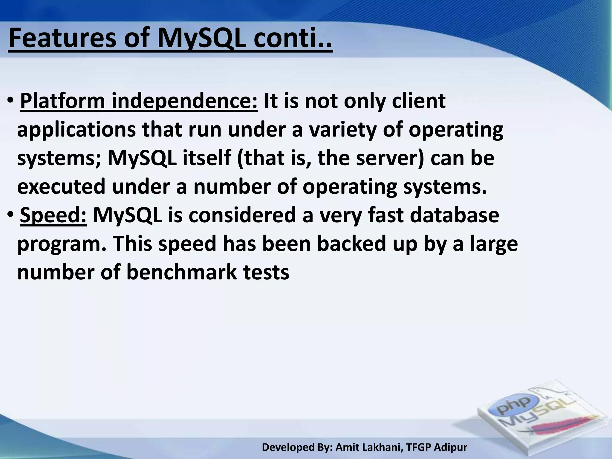 Features of MySQL conti..
• Platform independence: It is not only client
 applications that run under a variety of operating
 systems; MySQL itself (that is, the server) can be
 executed under a number of operating systems.
• Speed: MySQL is considered a very fast database
 program. This speed has been backed up by a large
 number of benchmark tests




                         Developed By: Amit Lakhani, TFGP Adipur
 