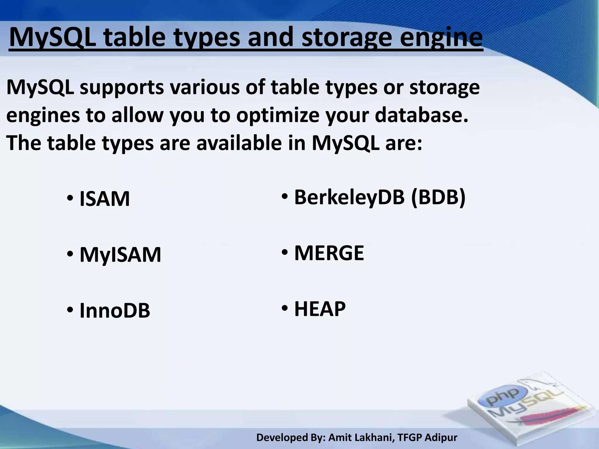 MySQL table types and storage engine
MySQL supports various of table types or storage
engines to allow you to optimize your database.
The table types are available in MySQL are:

      • ISAM                 • BerkeleyDB (BDB)

      • MyISAM               • MERGE

      • InnoDB               • HEAP




                         Developed By: Amit Lakhani, TFGP Adipur
 