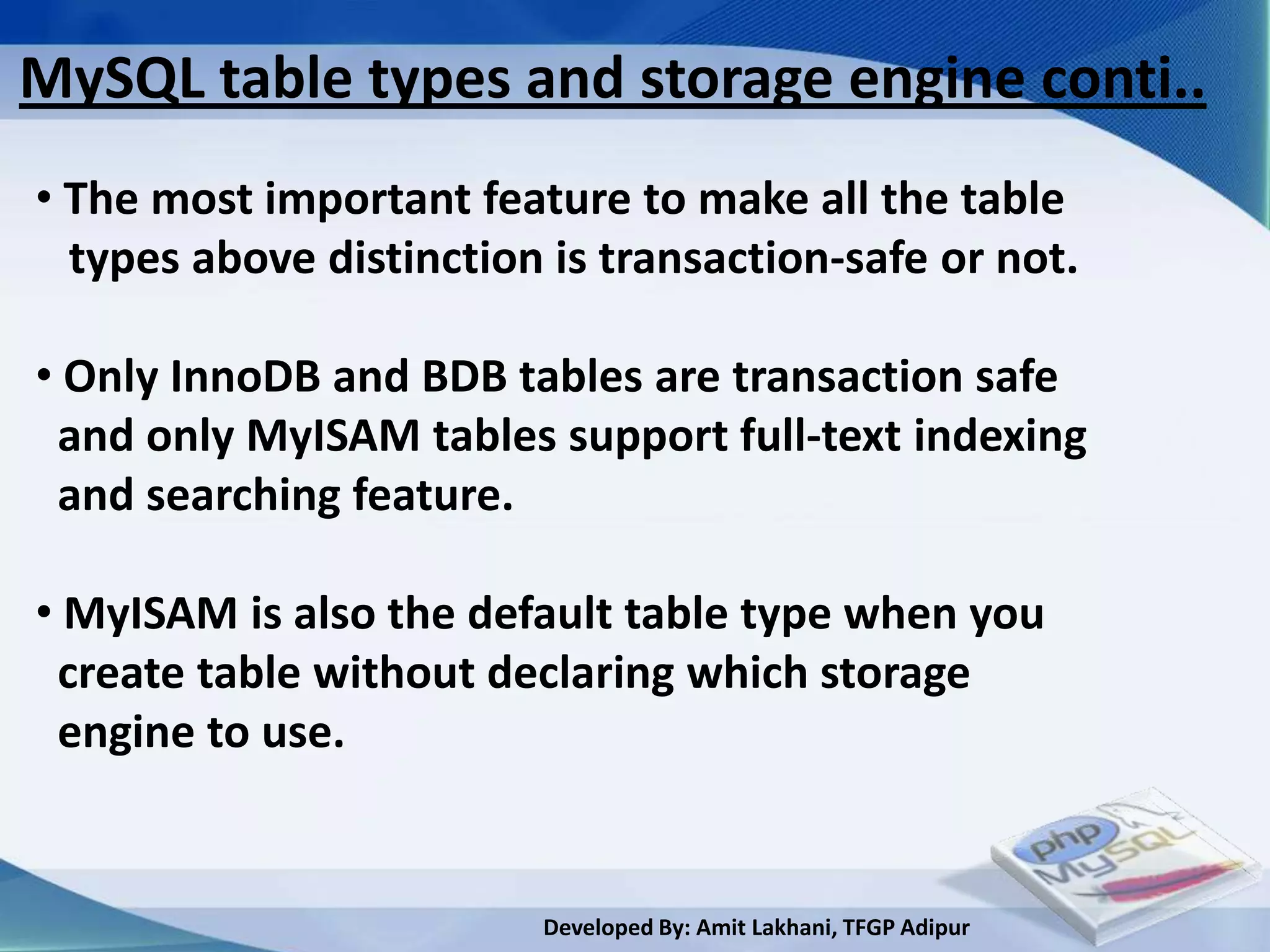 MySQL table types and storage engine conti..
• The most important feature to make all the table
  types above distinction is transaction-safe or not.

• Only InnoDB and BDB tables are transaction safe
 and only MyISAM tables support full-text indexing
 and searching feature.

• MyISAM is also the default table type when you
 create table without declaring which storage
 engine to use.


                         Developed By: Amit Lakhani, TFGP Adipur
 