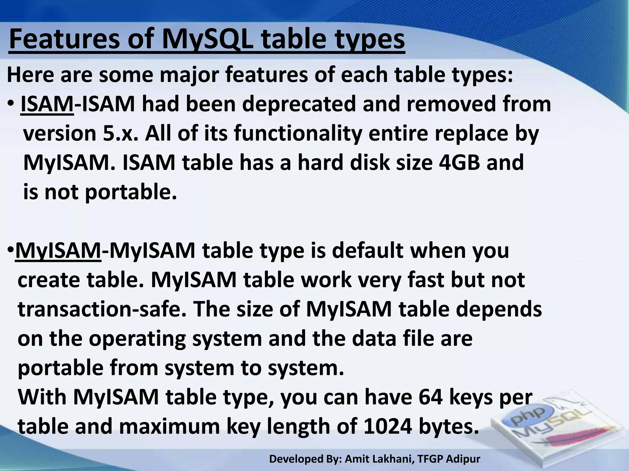 Features of MySQL table types
Here are some major features of each table types:
• ISAM-ISAM had been deprecated and removed from
  version 5.x. All of its functionality entire replace by
  MyISAM. ISAM table has a hard disk size 4GB and
  is not portable.

•MyISAM-MyISAM table type is default when you
 create table. MyISAM table work very fast but not
 transaction-safe. The size of MyISAM table depends
 on the operating system and the data file are
 portable from system to system.
 With MyISAM table type, you can have 64 keys per
 table and maximum key length of 1024 bytes.
                           Developed By: Amit Lakhani, TFGP Adipur
 