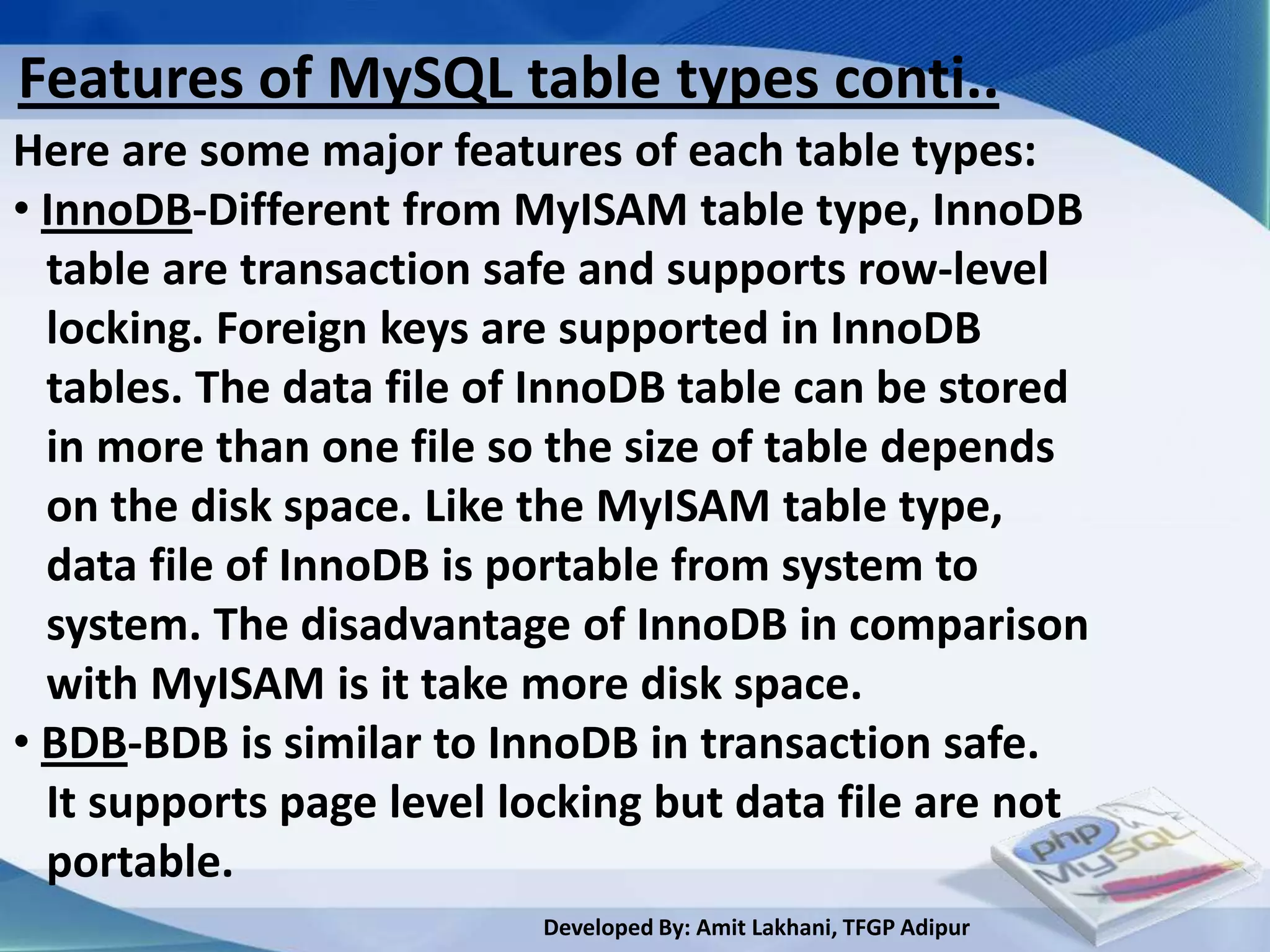 Features of MySQL table types conti..
Here are some major features of each table types:
• InnoDB-Different from MyISAM table type, InnoDB
  table are transaction safe and supports row-level
  locking. Foreign keys are supported in InnoDB
  tables. The data file of InnoDB table can be stored
  in more than one file so the size of table depends
  on the disk space. Like the MyISAM table type,
  data file of InnoDB is portable from system to
  system. The disadvantage of InnoDB in comparison
  with MyISAM is it take more disk space.
• BDB-BDB is similar to InnoDB in transaction safe.
  It supports page level locking but data file are not
  portable.
                          Developed By: Amit Lakhani, TFGP Adipur
 