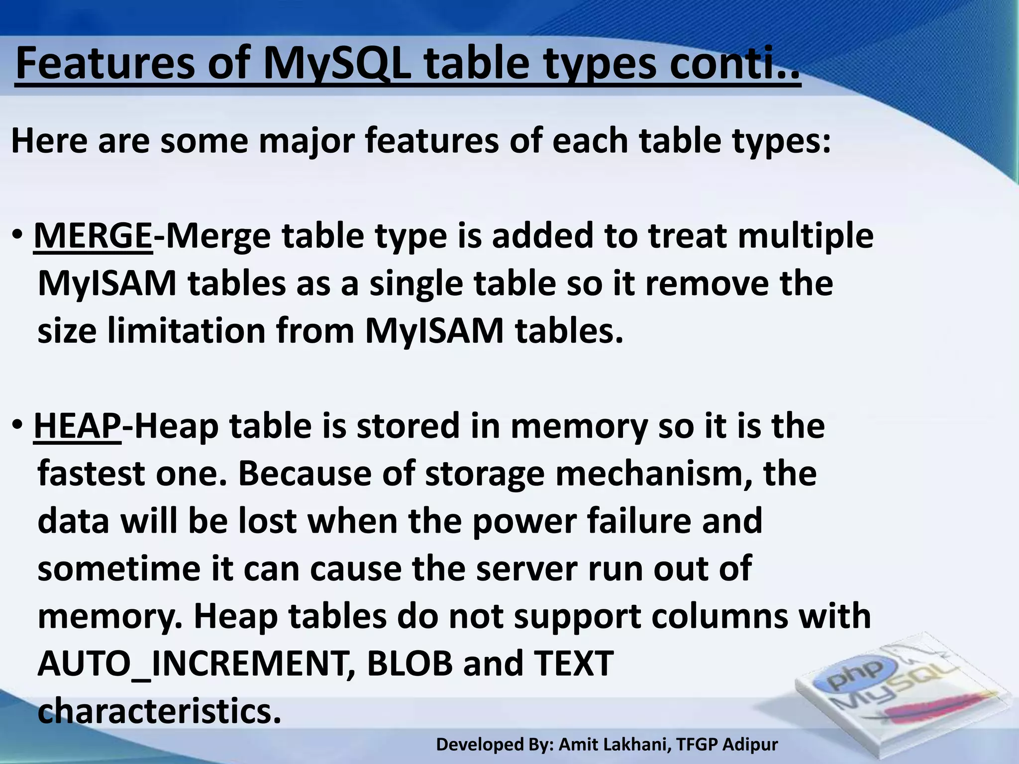 Features of MySQL table types conti..
Here are some major features of each table types:

• MERGE-Merge table type is added to treat multiple
  MyISAM tables as a single table so it remove the
  size limitation from MyISAM tables.

• HEAP-Heap table is stored in memory so it is the
  fastest one. Because of storage mechanism, the
  data will be lost when the power failure and
  sometime it can cause the server run out of
  memory. Heap tables do not support columns with
  AUTO_INCREMENT, BLOB and TEXT
  characteristics.
                         Developed By: Amit Lakhani, TFGP Adipur
 