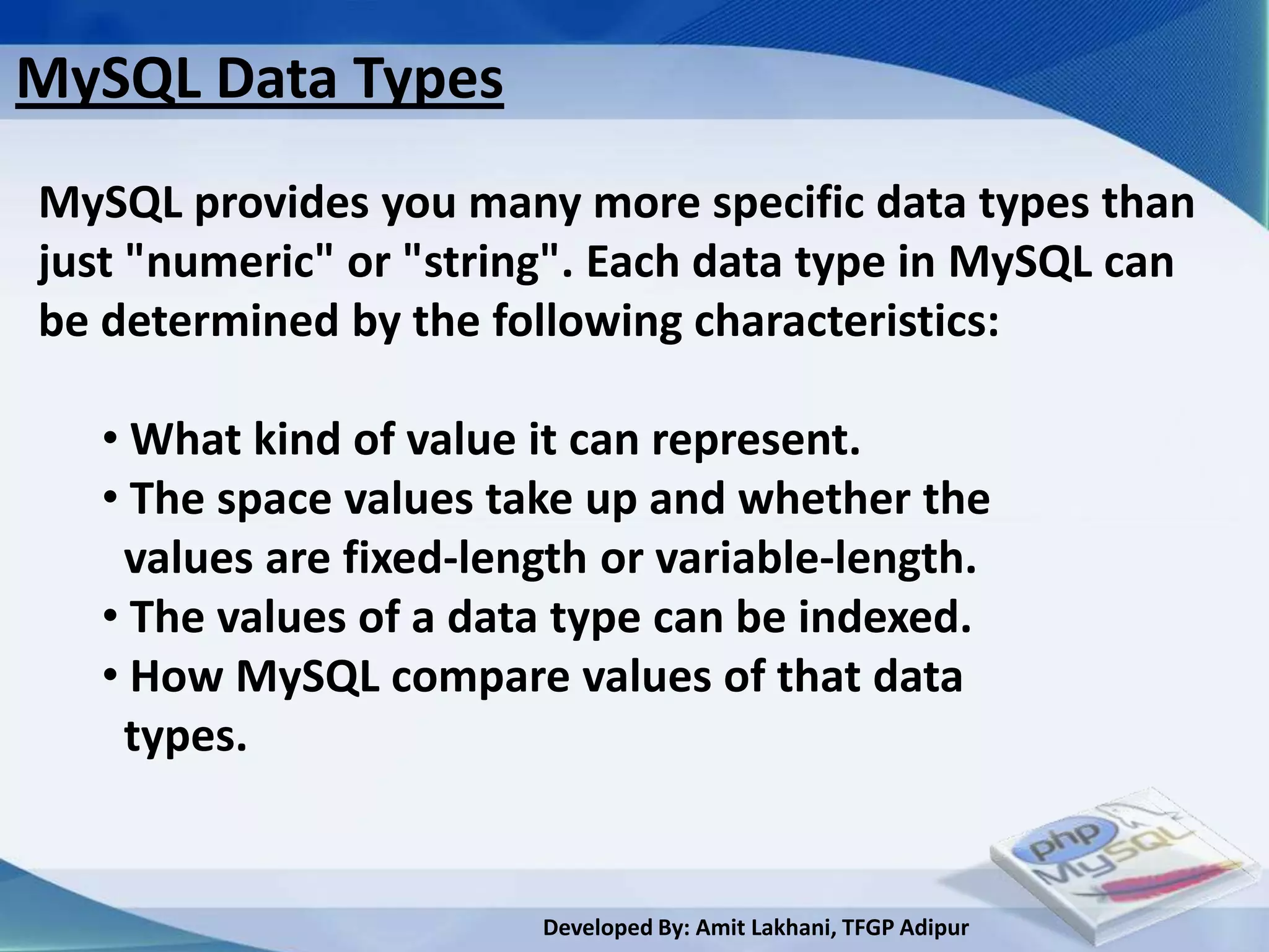 MySQL Data Types
MySQL provides you many more specific data types than
just "numeric" or "string". Each data type in MySQL can
be determined by the following characteristics:

   • What kind of value it can represent.
   • The space values take up and whether the
    values are fixed-length or variable-length.
   • The values of a data type can be indexed.
   • How MySQL compare values of that data
    types.


                        Developed By: Amit Lakhani, TFGP Adipur
 