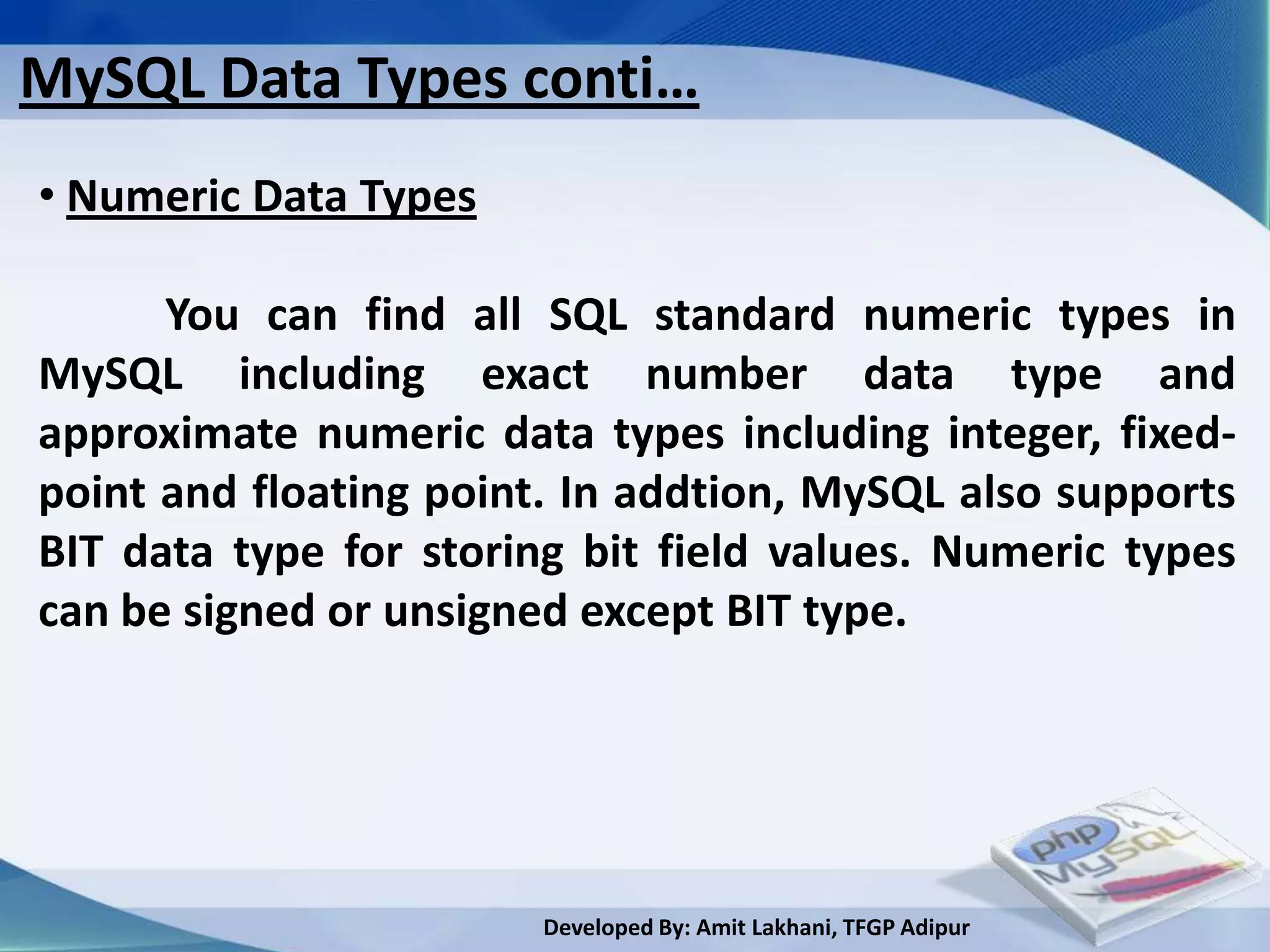 MySQL Data Types conti…
• Numeric Data Types

      You can find all SQL standard numeric types in
MySQL including exact number data type and
approximate numeric data types including integer, fixed-
point and floating point. In addtion, MySQL also supports
BIT data type for storing bit field values. Numeric types
can be signed or unsigned except BIT type.




                        Developed By: Amit Lakhani, TFGP Adipur
 