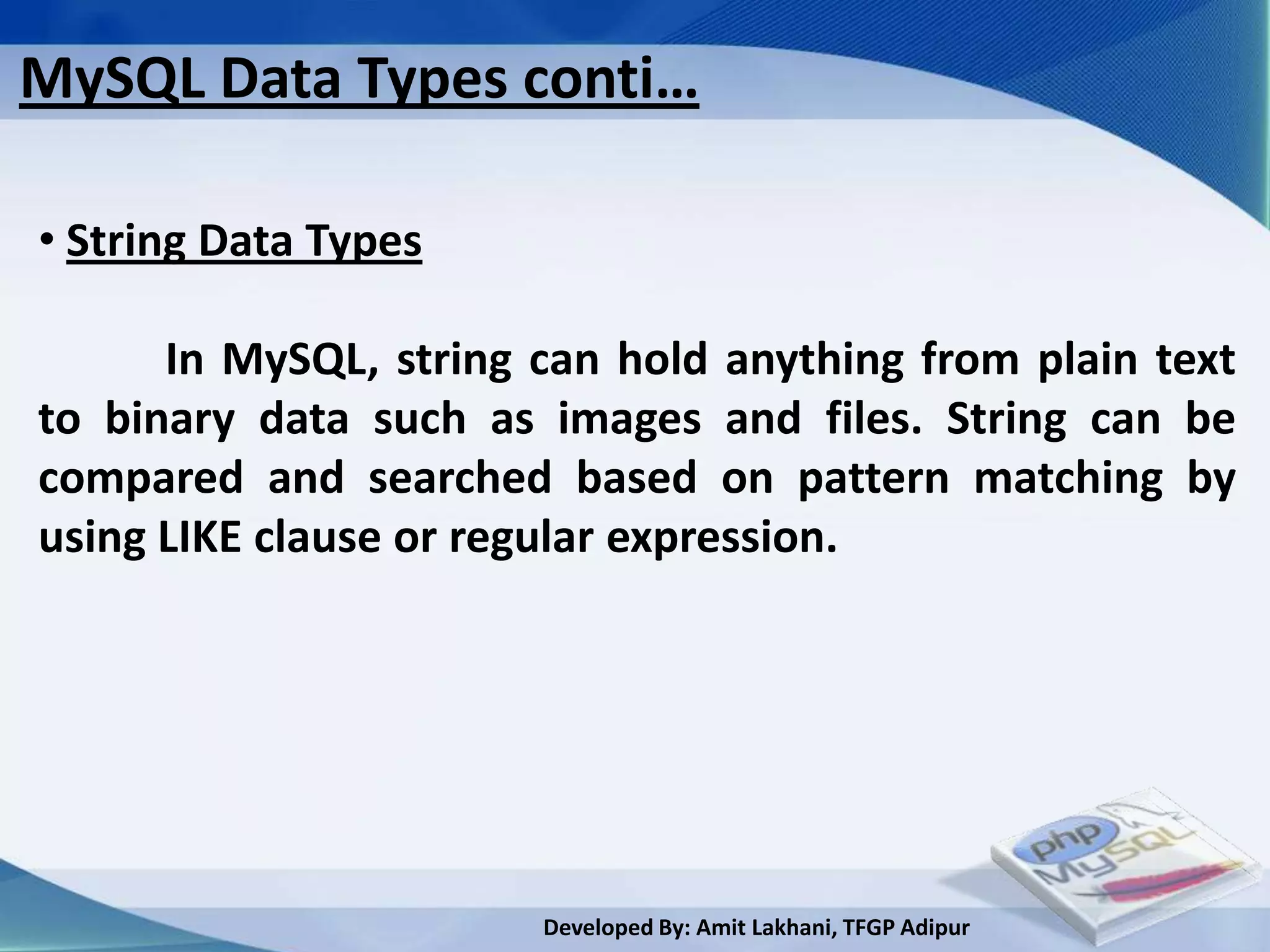 MySQL Data Types conti…

• String Data Types

      In MySQL, string can hold anything from plain text
to binary data such as images and files. String can be
compared and searched based on pattern matching by
using LIKE clause or regular expression.




                       Developed By: Amit Lakhani, TFGP Adipur
 