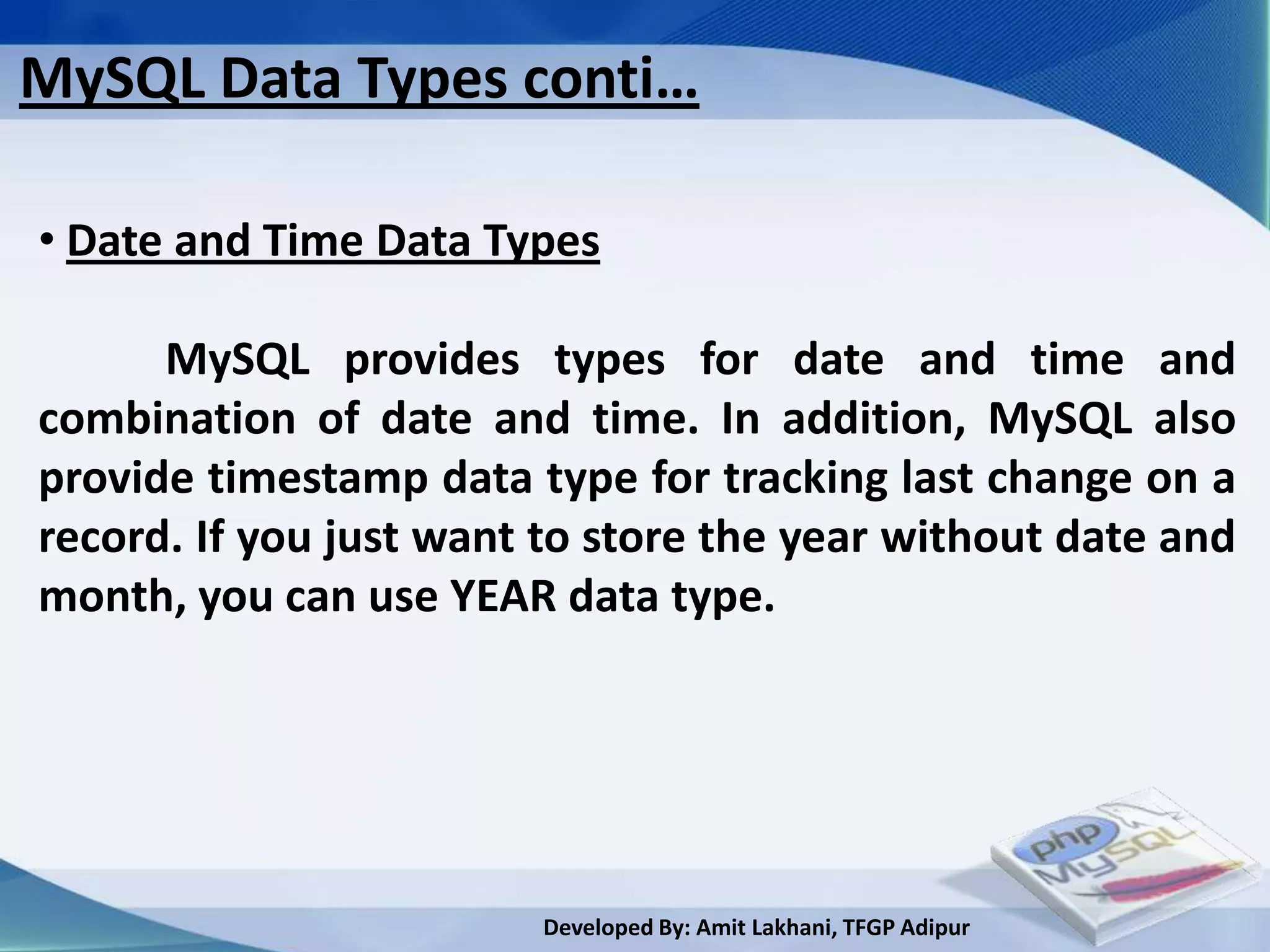 MySQL Data Types conti…

• Date and Time Data Types

      MySQL provides types for date and time and
combination of date and time. In addition, MySQL also
provide timestamp data type for tracking last change on a
record. If you just want to store the year without date and
month, you can use YEAR data type.




                        Developed By: Amit Lakhani, TFGP Adipur
 