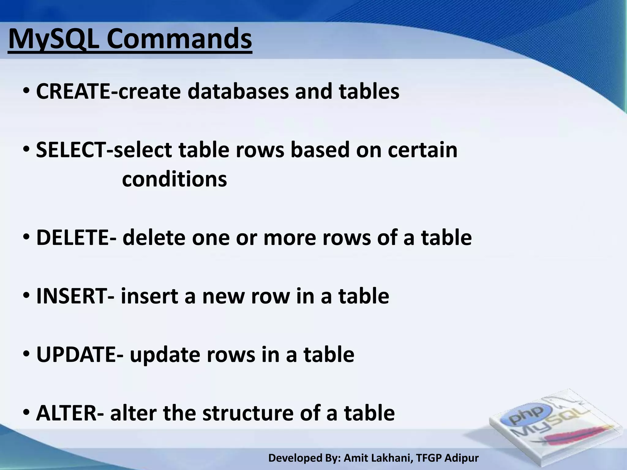 MySQL Commands
• CREATE-create databases and tables

• SELECT-select table rows based on certain
          conditions

• DELETE- delete one or more rows of a table

• INSERT- insert a new row in a table

• UPDATE- update rows in a table

• ALTER- alter the structure of a table
                         Developed By: Amit Lakhani, TFGP Adipur
 