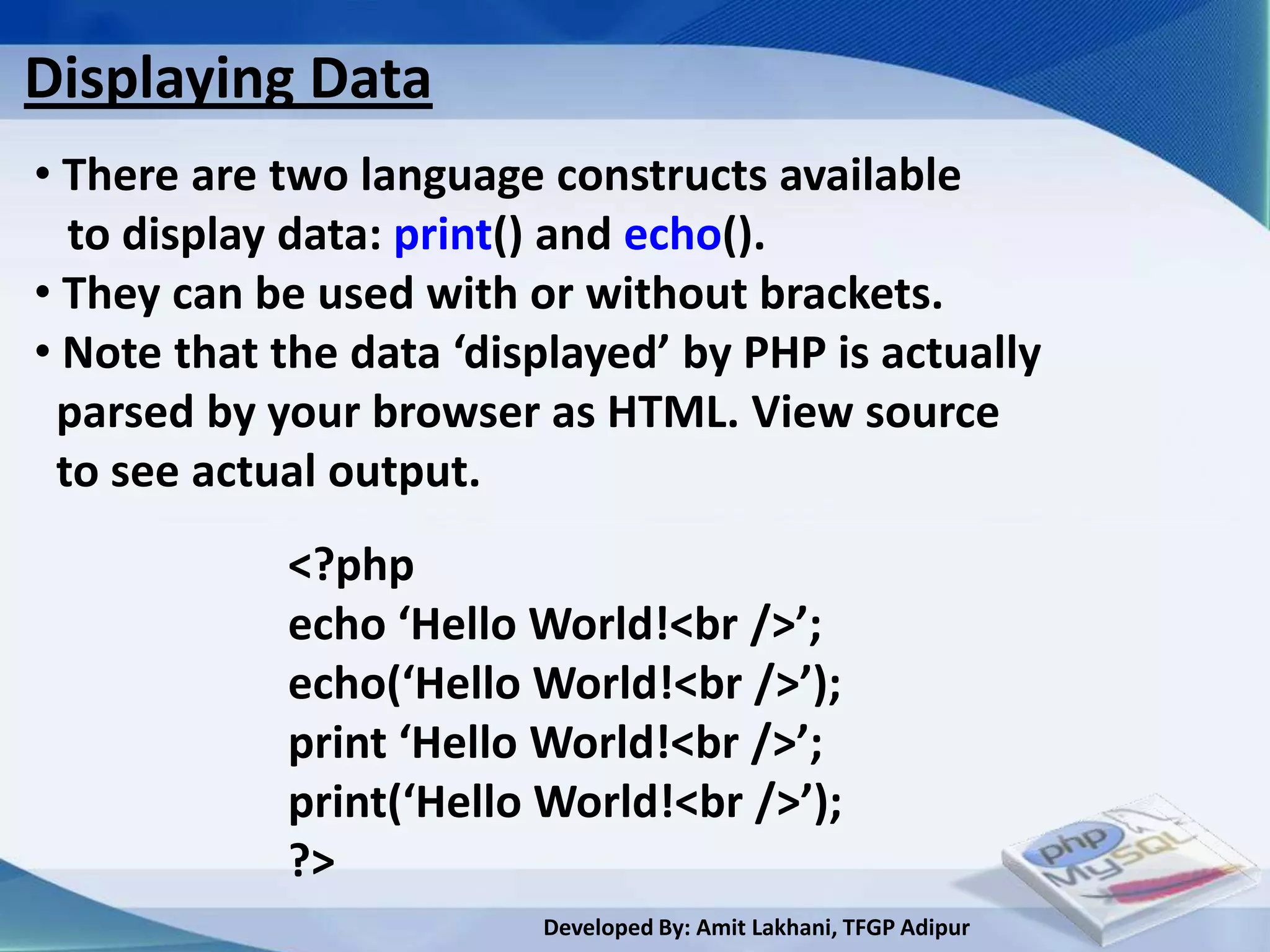 Displaying Data
• There are two language constructs available
  to display data: print() and echo().
• They can be used with or without brackets.
• Note that the data ‘displayed’ by PHP is actually
 parsed by your browser as HTML. View source
 to see actual output.
            <?php
            echo ‘Hello World!<br />’;
            echo(‘Hello World!<br />’);
            print ‘Hello World!<br />’;
            print(‘Hello World!<br />’);
            ?>
                         Developed By: Amit Lakhani, TFGP Adipur
 
