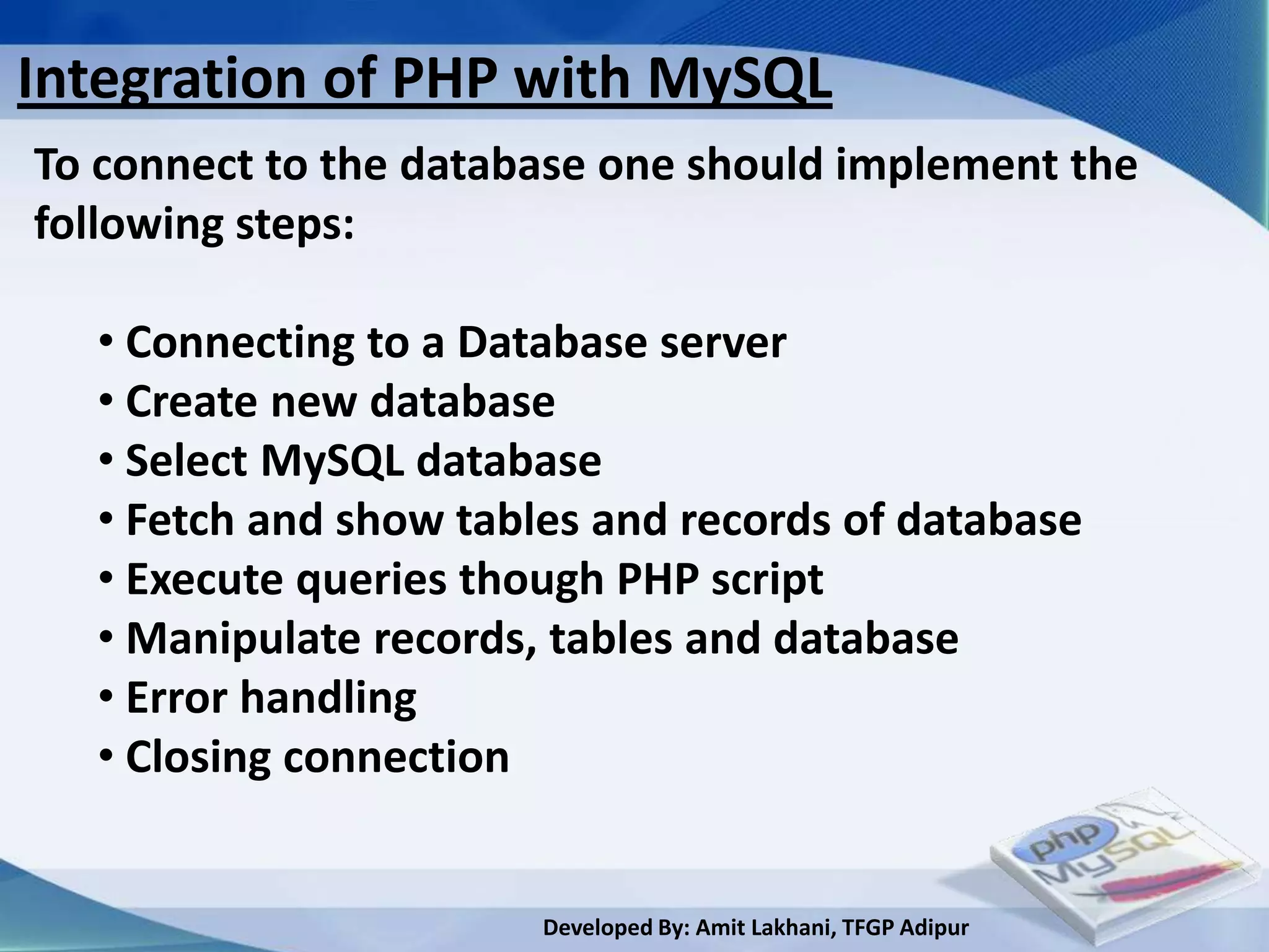 Integration of PHP with MySQL
To connect to the database one should implement the
following steps:

  • Connecting to a Database server
  • Create new database
  • Select MySQL database
  • Fetch and show tables and records of database
  • Execute queries though PHP script
  • Manipulate records, tables and database
  • Error handling
  • Closing connection


                       Developed By: Amit Lakhani, TFGP Adipur
 