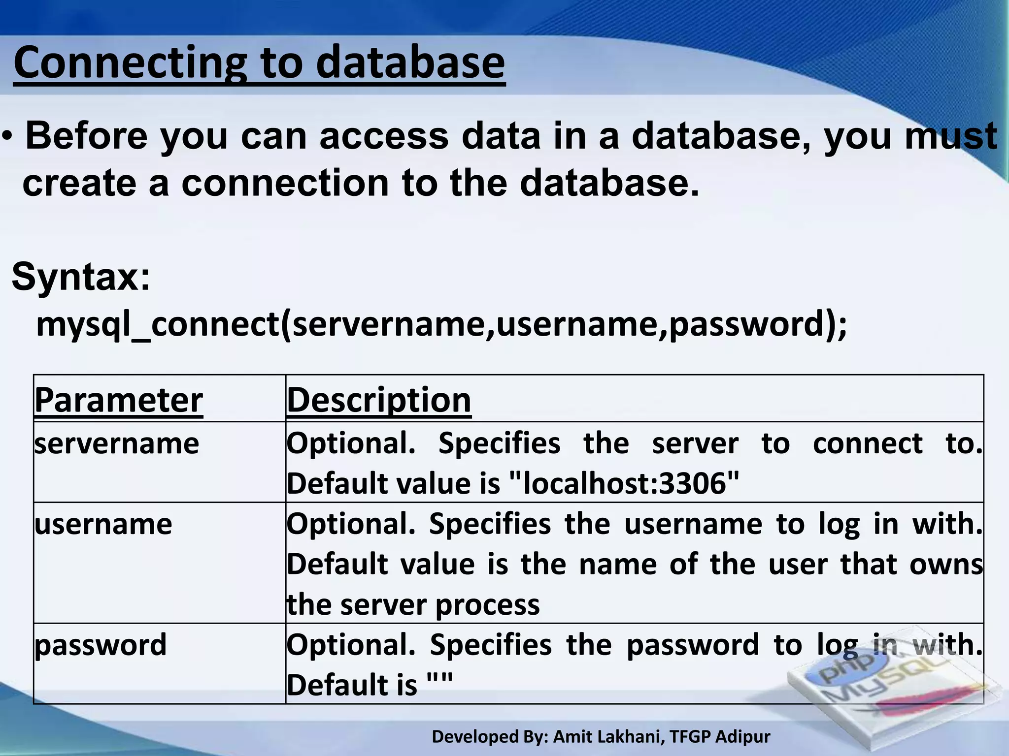 Connecting to database
• Before you can access data in a database, you must
  create a connection to the database.

Syntax:
 mysql_connect(servername,username,password);
 Parameter    Description
 servername   Optional. Specifies the server to connect to.
              Default value is "localhost:3306"
 username     Optional. Specifies the username to log in with.
              Default value is the name of the user that owns
              the server process
 password     Optional. Specifies the password to log in with.
              Default is ""
                        Developed By: Amit Lakhani, TFGP Adipur
 