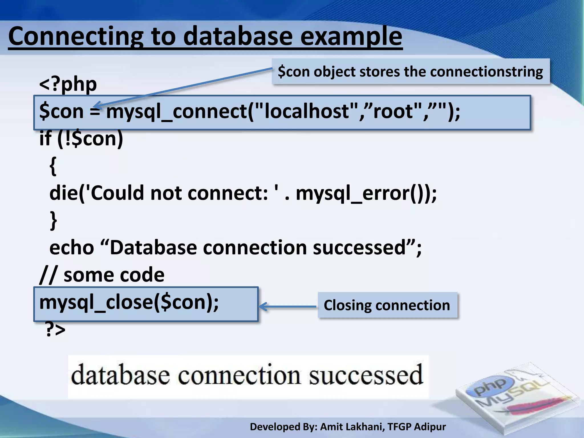 Connecting to database example
                                $con object stores the connectionstring
  <?php
  $con = mysql_connect("localhost",”root",”");
  if (!$con)
    {
    die('Could not connect: ' . mysql_error());
    }
    echo “Database connection successed”;
  // some code
  mysql_close($con);              Closing connection
   ?>



                           Developed By: Amit Lakhani, TFGP Adipur
 