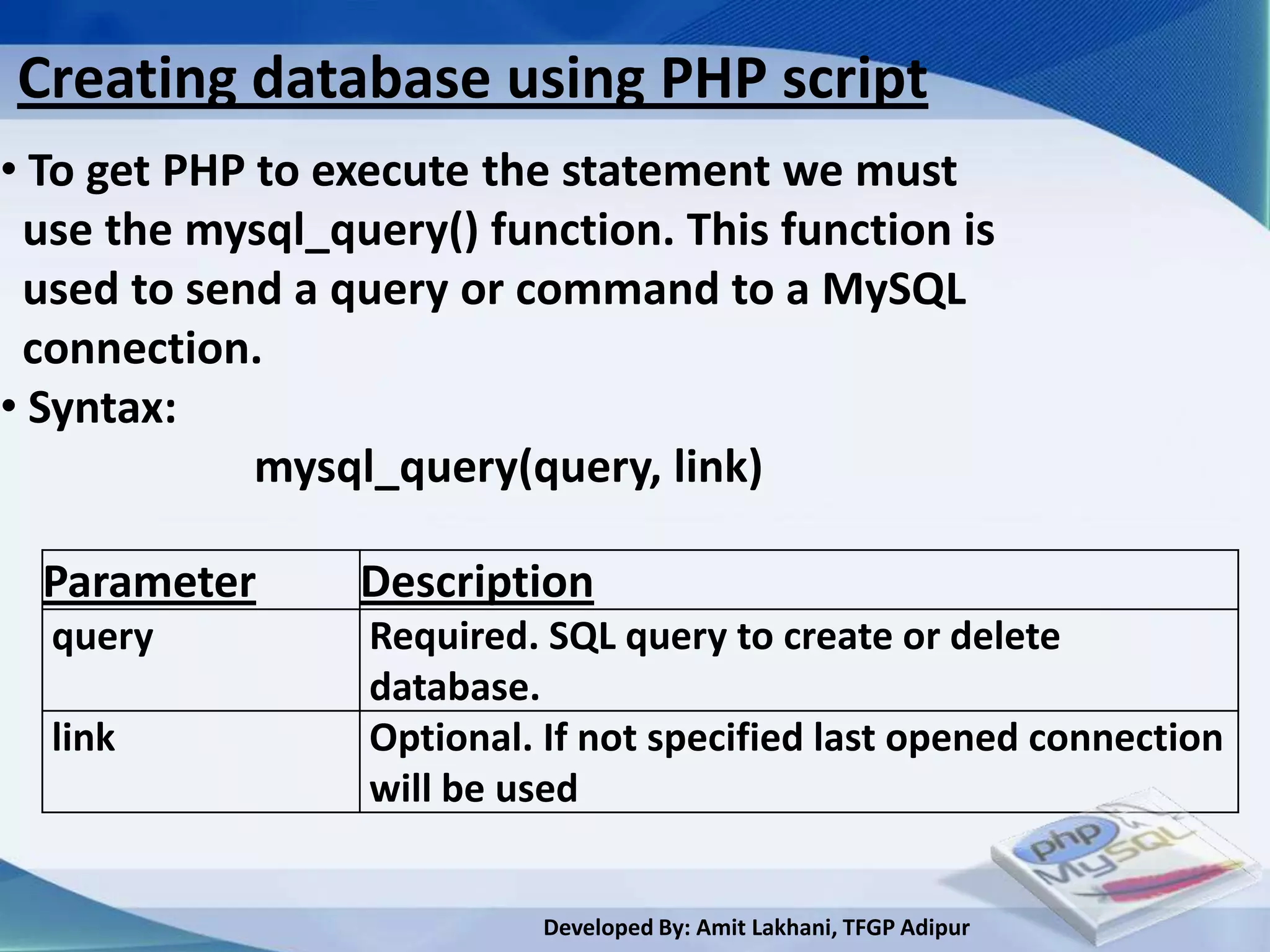 Creating database using PHP script
• To get PHP to execute the statement we must
 use the mysql_query() function. This function is
 used to send a query or command to a MySQL
 connection.
• Syntax:
             mysql_query(query, link)

  Parameter      Description
  query           Required. SQL query to create or delete
                  database.
  link            Optional. If not specified last opened connection
                  will be used


                           Developed By: Amit Lakhani, TFGP Adipur
 