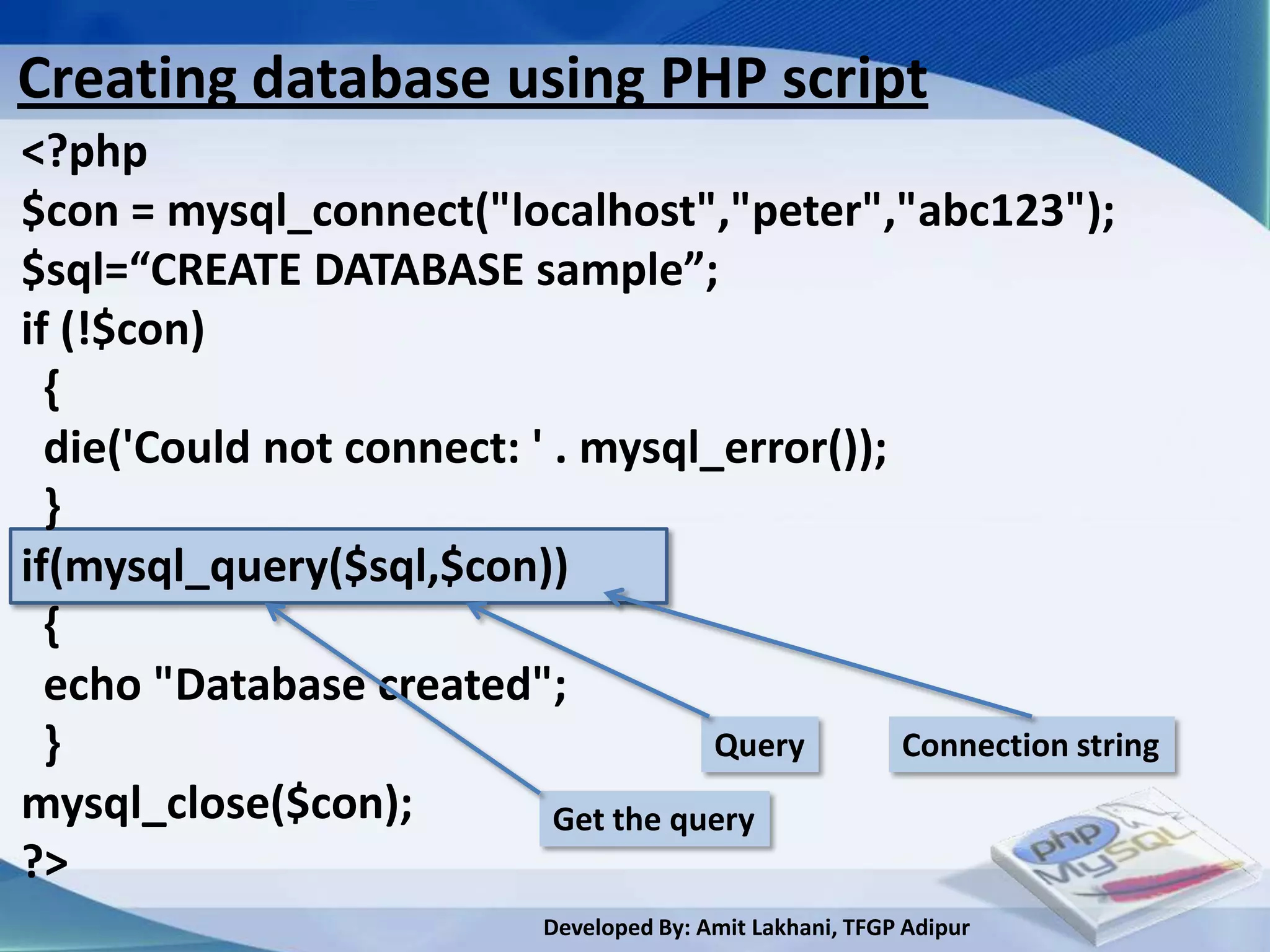 Creating database using PHP script
<?php
$con = mysql_connect("localhost","peter","abc123");
$sql=“CREATE DATABASE sample”;
if (!$con)
  {
  die('Could not connect: ' . mysql_error());
  }
if(mysql_query($sql,$con))
  {
  echo "Database created";
  }                                   Query   Connection string
mysql_close($con);          Get the query
?>
                            Developed By: Amit Lakhani, TFGP Adipur
 