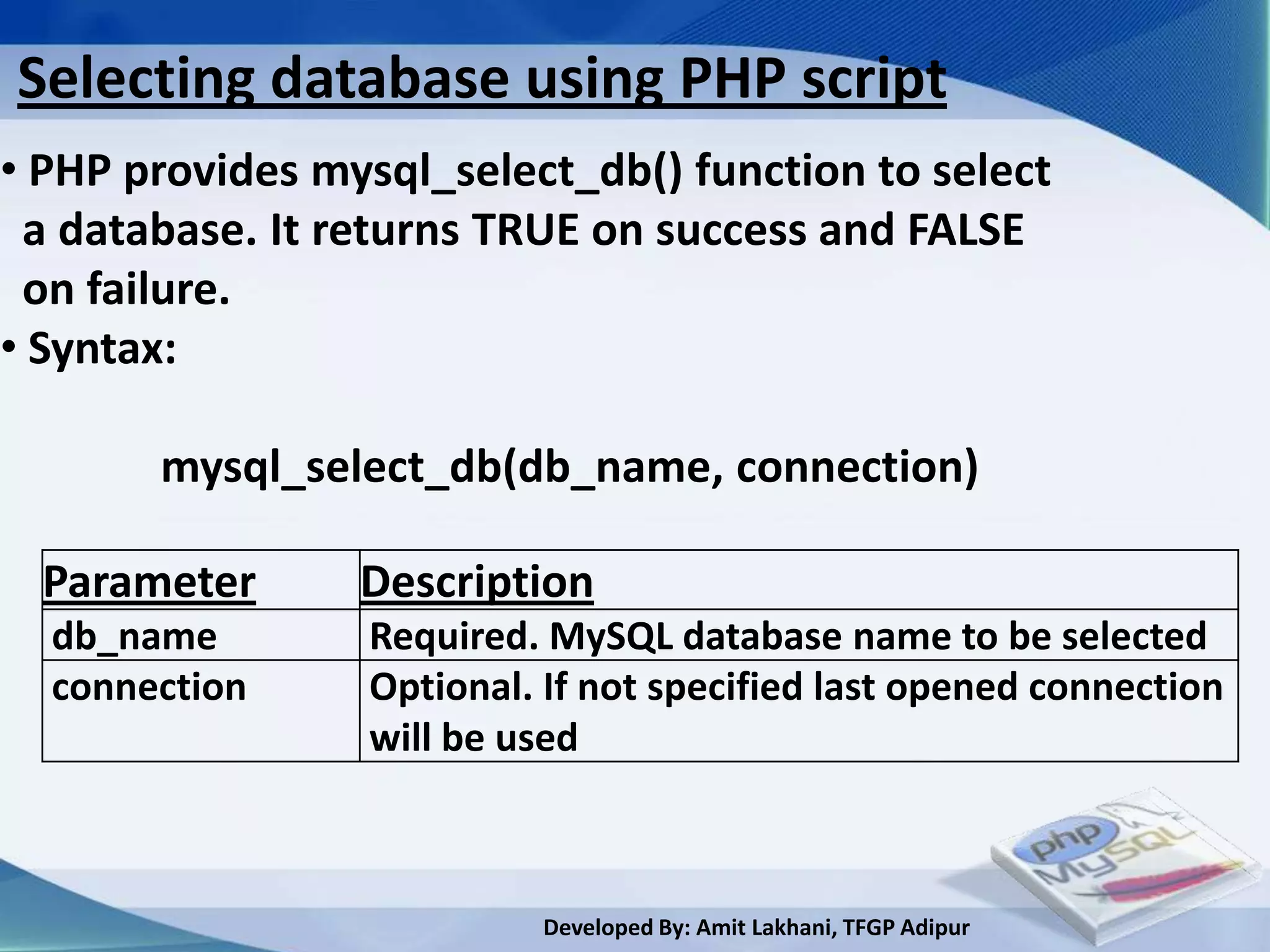 Selecting database using PHP script
• PHP provides mysql_select_db() function to select
 a database. It returns TRUE on success and FALSE
 on failure.
• Syntax:

       mysql_select_db(db_name, connection)

  Parameter      Description
  db_name        Required. MySQL database name to be selected
  connection     Optional. If not specified last opened connection
                 will be used



                          Developed By: Amit Lakhani, TFGP Adipur
 