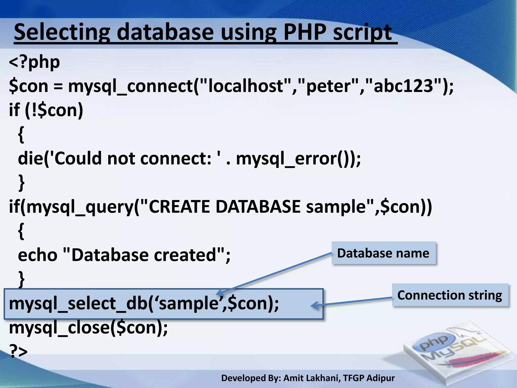 Selecting database using PHP script
<?php
$con = mysql_connect("localhost","peter","abc123");
if (!$con)
  {
  die('Could not connect: ' . mysql_error());
  }
if(mysql_query("CREATE DATABASE sample",$con))
  {
  echo "Database created";               Database name
  }
                                                  Connection string
mysql_select_db(‘sample’,$con);
mysql_close($con);
?>
                            Developed By: Amit Lakhani, TFGP Adipur
 