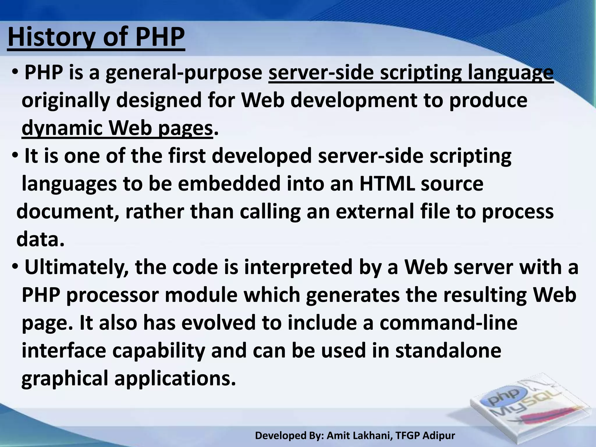 History of PHP
• PHP is a general-purpose server-side scripting language
 originally designed for Web development to produce
 dynamic Web pages.
• It is one of the first developed server-side scripting
 languages to be embedded into an HTML source
 document, rather than calling an external file to process
 data.
• Ultimately, the code is interpreted by a Web server with a
 PHP processor module which generates the resulting Web
 page. It also has evolved to include a command-line
 interface capability and can be used in standalone
 graphical applications.

                         Developed By: Amit Lakhani, TFGP Adipur
 