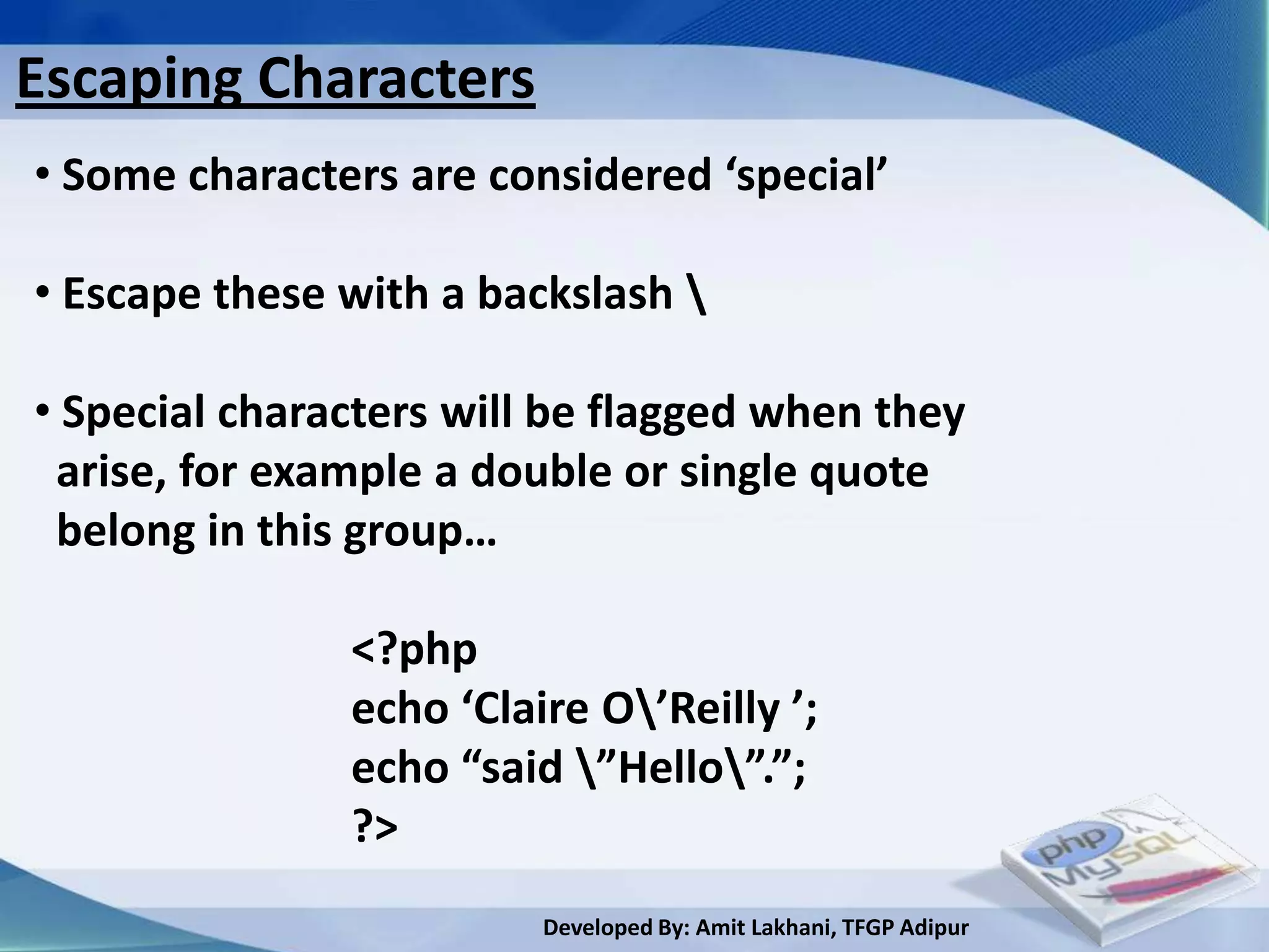 Escaping Characters
• Some characters are considered ‘special’

• Escape these with a backslash 

• Special characters will be flagged when they
 arise, for example a double or single quote
 belong in this group…

               <?php
               echo ‘Claire O’Reilly ’;
               echo “said ”Hello”.”;
               ?>
                         Developed By: Amit Lakhani, TFGP Adipur
 