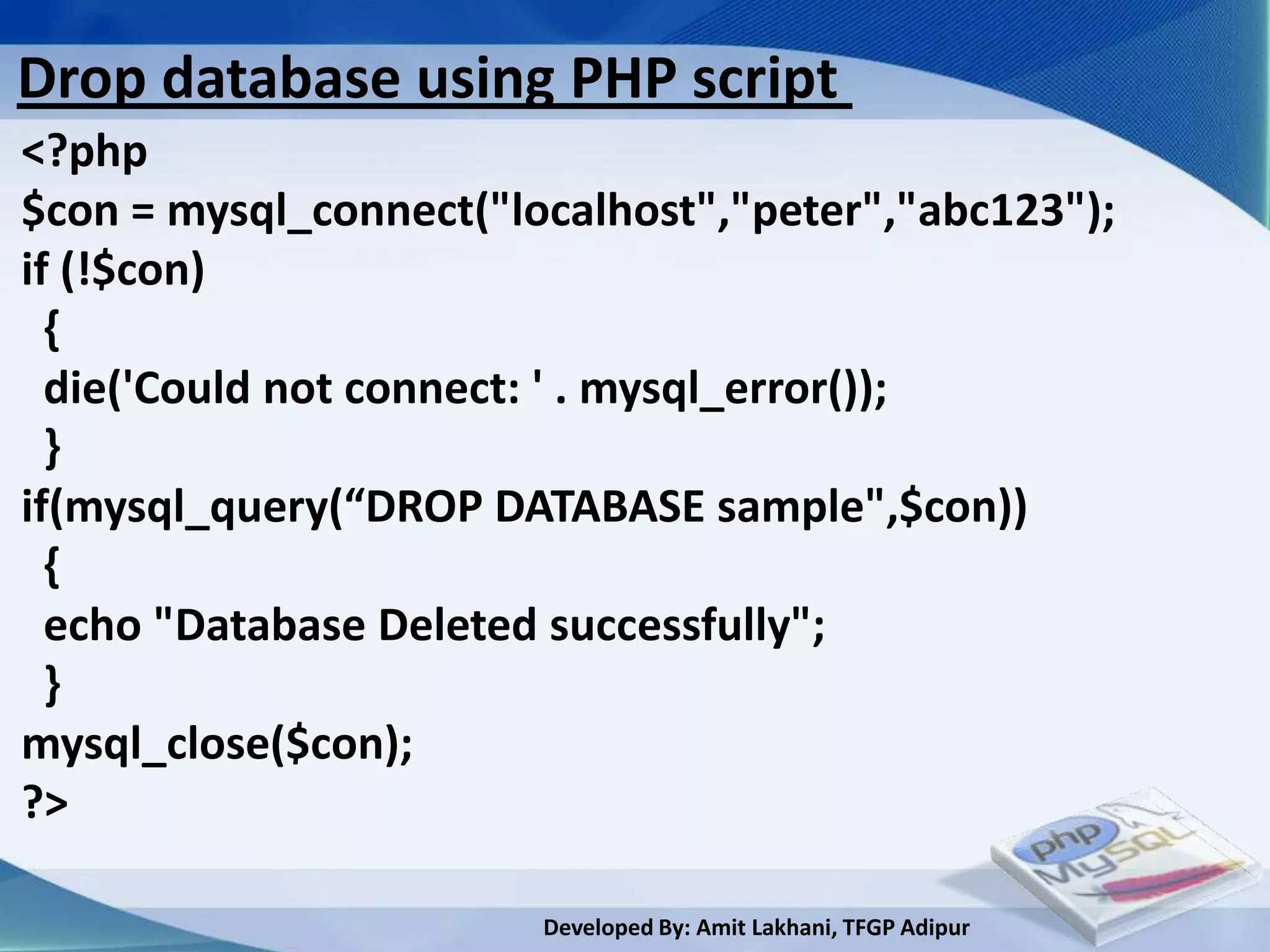 Drop database using PHP script
<?php
$con = mysql_connect("localhost","peter","abc123");
if (!$con)
  {
  die('Could not connect: ' . mysql_error());
  }
if(mysql_query(“DROP DATABASE sample",$con))
  {
  echo "Database Deleted successfully";
  }
mysql_close($con);
?>

                        Developed By: Amit Lakhani, TFGP Adipur
 