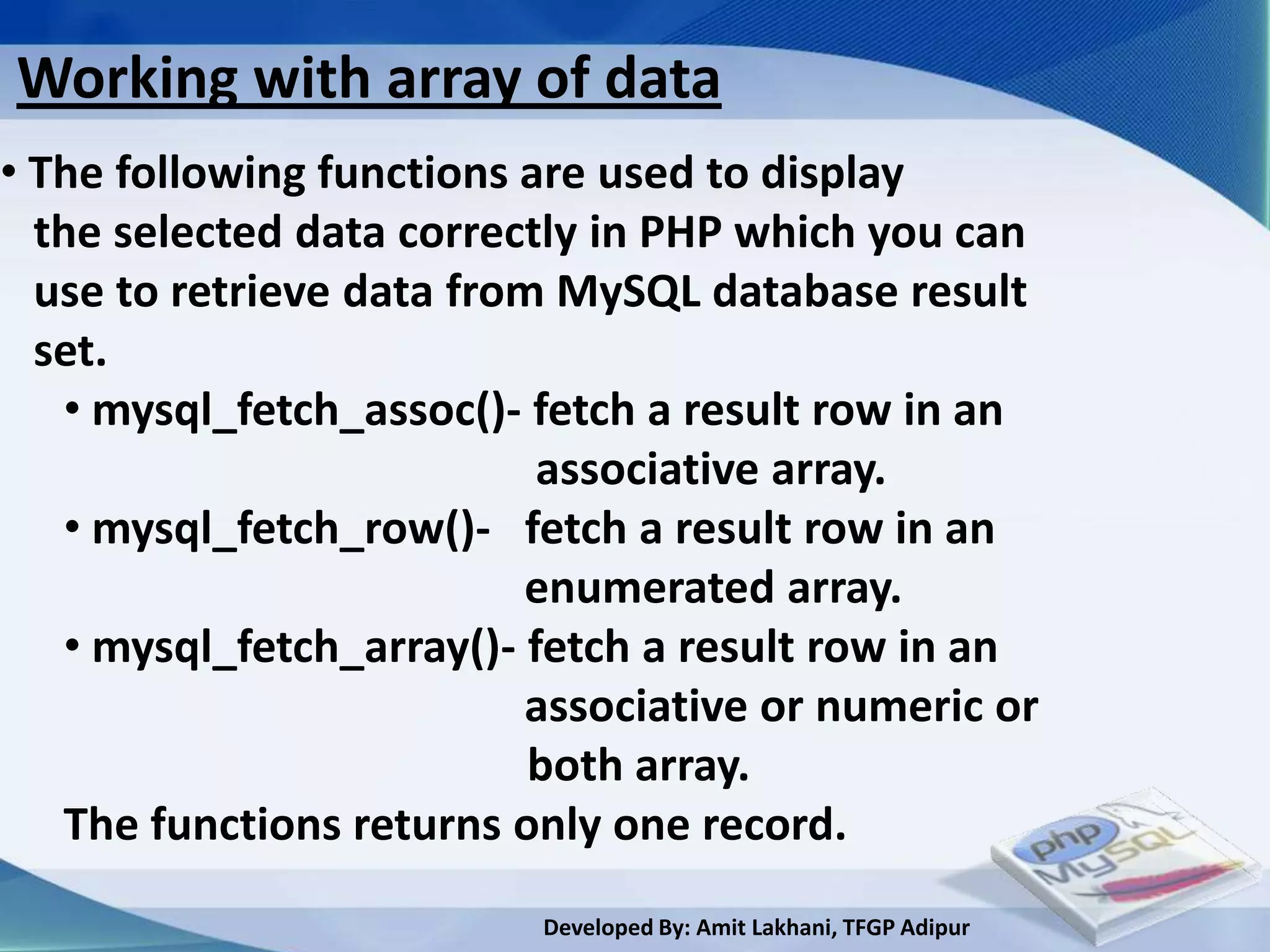Working with array of data
• The following functions are used to display
  the selected data correctly in PHP which you can
  use to retrieve data from MySQL database result
  set.
   • mysql_fetch_assoc()- fetch a result row in an
                           associative array.
   • mysql_fetch_row()- fetch a result row in an
                          enumerated array.
   • mysql_fetch_array()- fetch a result row in an
                          associative or numeric or
                           both array.
   The functions returns only one record.
                          Developed By: Amit Lakhani, TFGP Adipur
 