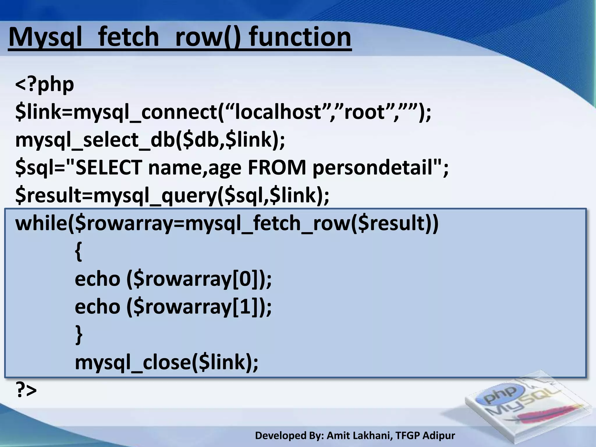 Mysql_fetch_row() function
<?php
$link=mysql_connect(“localhost”,”root”,””);
mysql_select_db($db,$link);
$sql="SELECT name,age FROM persondetail";
$result=mysql_query($sql,$link);
while($rowarray=mysql_fetch_row($result))
      {
      echo ($rowarray[0]);
      echo ($rowarray[1]);
      }
      mysql_close($link);
?>
                       Developed By: Amit Lakhani, TFGP Adipur
 