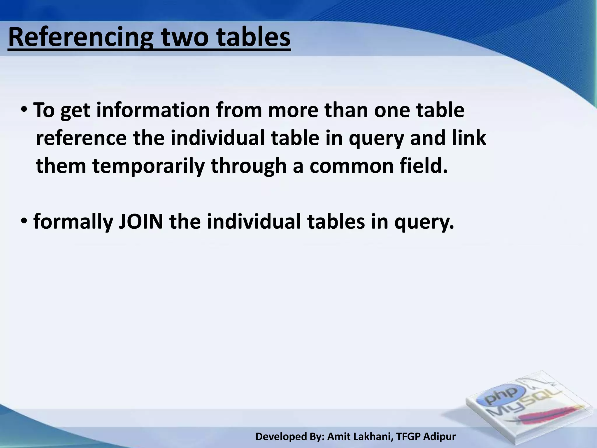 Referencing two tables

• To get information from more than one table
  reference the individual table in query and link
  them temporarily through a common field.

• formally JOIN the individual tables in query.




                         Developed By: Amit Lakhani, TFGP Adipur
 