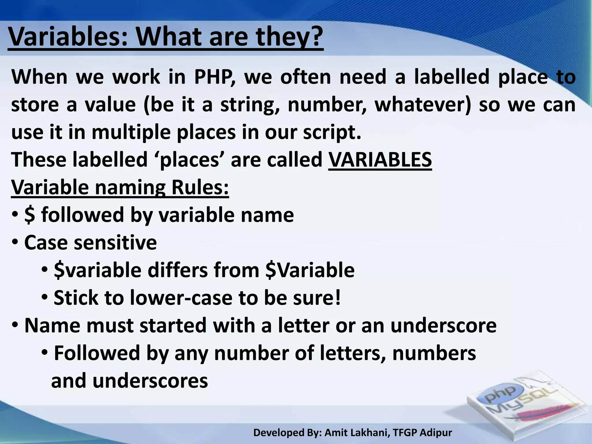 Variables: What are they?
When we work in PHP, we often need a labelled place to
store a value (be it a string, number, whatever) so we can
use it in multiple places in our script.
These labelled ‘places’ are called VARIABLES
Variable naming Rules:
• $ followed by variable name
• Case sensitive
    • $variable differs from $Variable
    • Stick to lower-case to be sure!
• Name must started with a letter or an underscore
    • Followed by any number of letters, numbers
     and underscores

                        Developed By: Amit Lakhani, TFGP Adipur
 