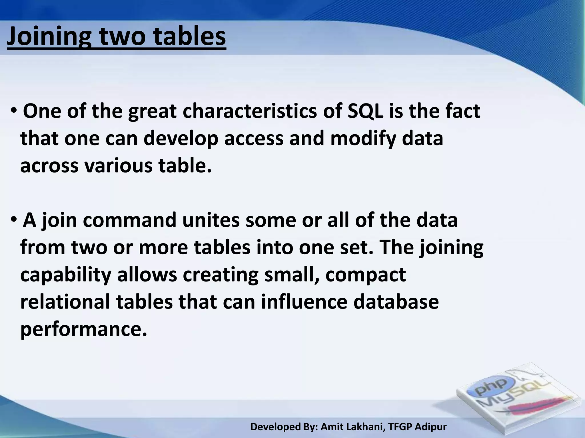 Joining two tables

• One of the great characteristics of SQL is the fact
 that one can develop access and modify data
 across various table.

• A join command unites some or all of the data
 from two or more tables into one set. The joining
 capability allows creating small, compact
 relational tables that can influence database
 performance.



                           Developed By: Amit Lakhani, TFGP Adipur
 