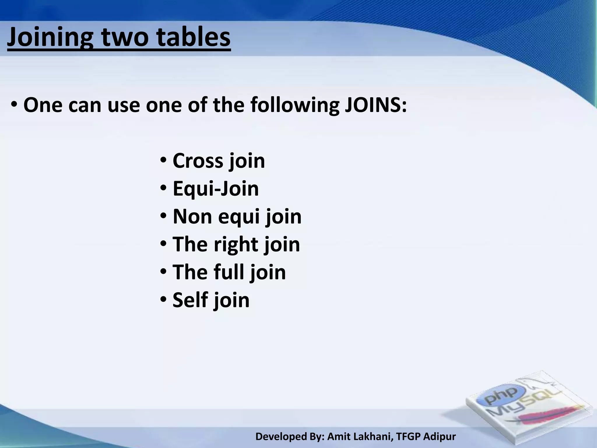 Joining two tables

• One can use one of the following JOINS:

               • Cross join
               • Equi-Join
               • Non equi join
               • The right join
               • The full join
               • Self join




                         Developed By: Amit Lakhani, TFGP Adipur
 