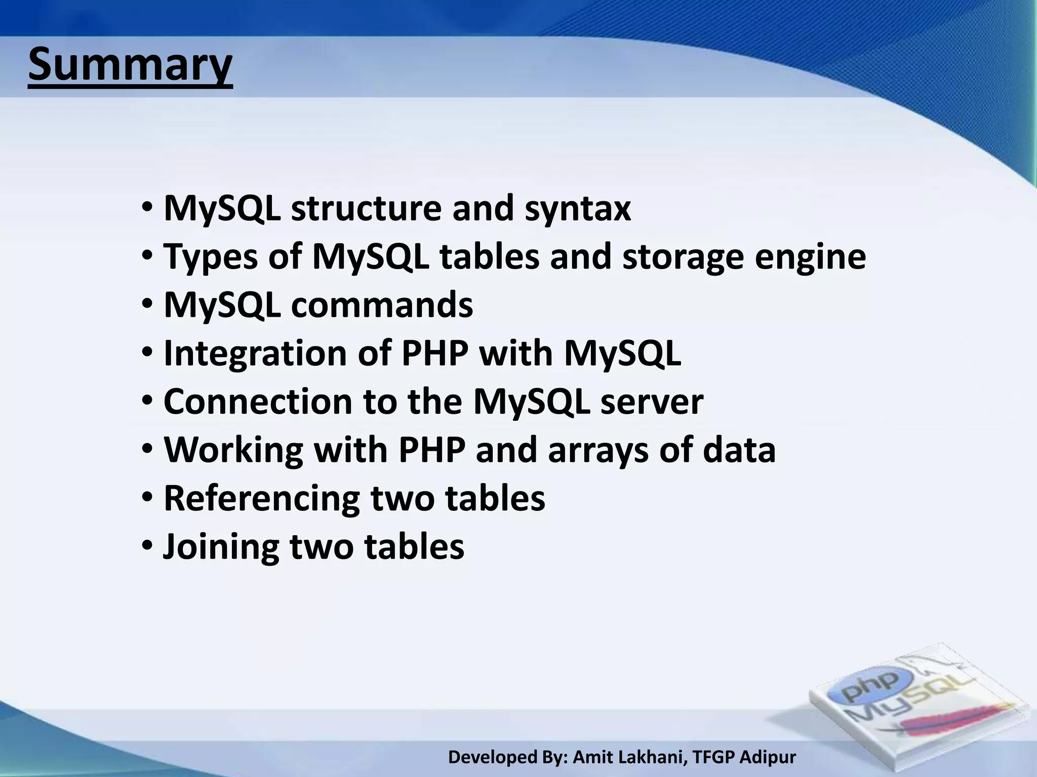 Summary

   • MySQL structure and syntax
   • Types of MySQL tables and storage engine
   • MySQL commands
   • Integration of PHP with MySQL
   • Connection to the MySQL server
   • Working with PHP and arrays of data
   • Referencing two tables
   • Joining two tables




                    Developed By: Amit Lakhani, TFGP Adipur
 