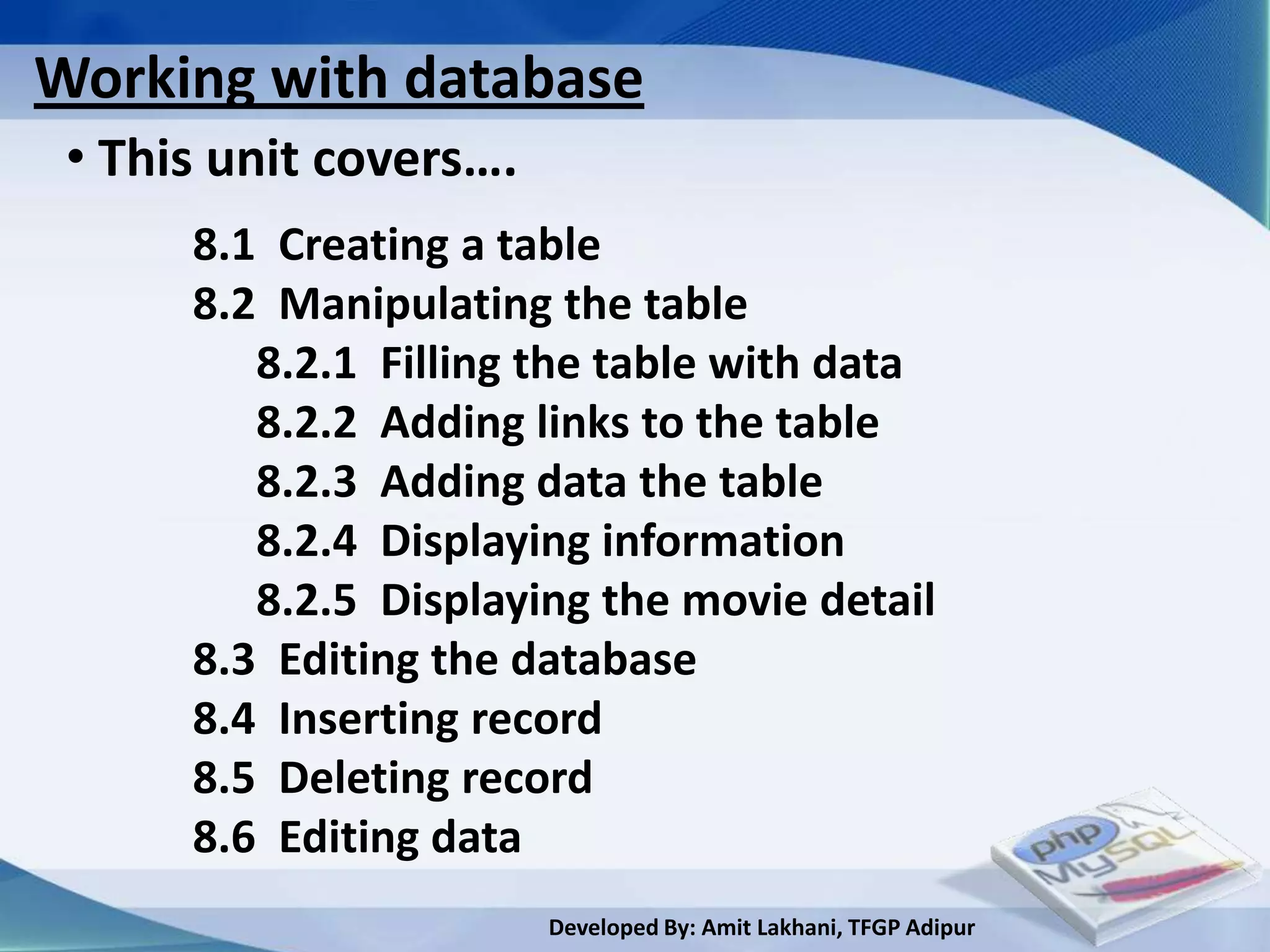 Working with database
 • This unit covers….
      8.1 Creating a table
      8.2 Manipulating the table
         8.2.1 Filling the table with data
         8.2.2 Adding links to the table
         8.2.3 Adding data the table
         8.2.4 Displaying information
         8.2.5 Displaying the movie detail
      8.3 Editing the database
      8.4 Inserting record
      8.5 Deleting record
      8.6 Editing data
                        Developed By: Amit Lakhani, TFGP Adipur
 