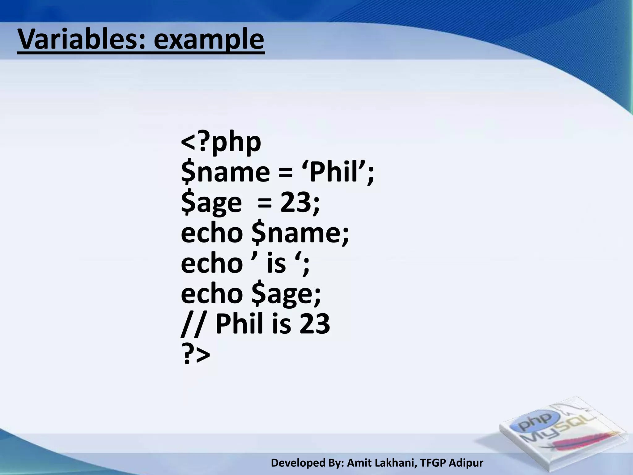 Variables: example


           <?php
           $name = ‘Phil’;
           $age = 23;
           echo $name;
           echo ’ is ‘;
           echo $age;
           // Phil is 23
           ?>


                     Developed By: Amit Lakhani, TFGP Adipur
 