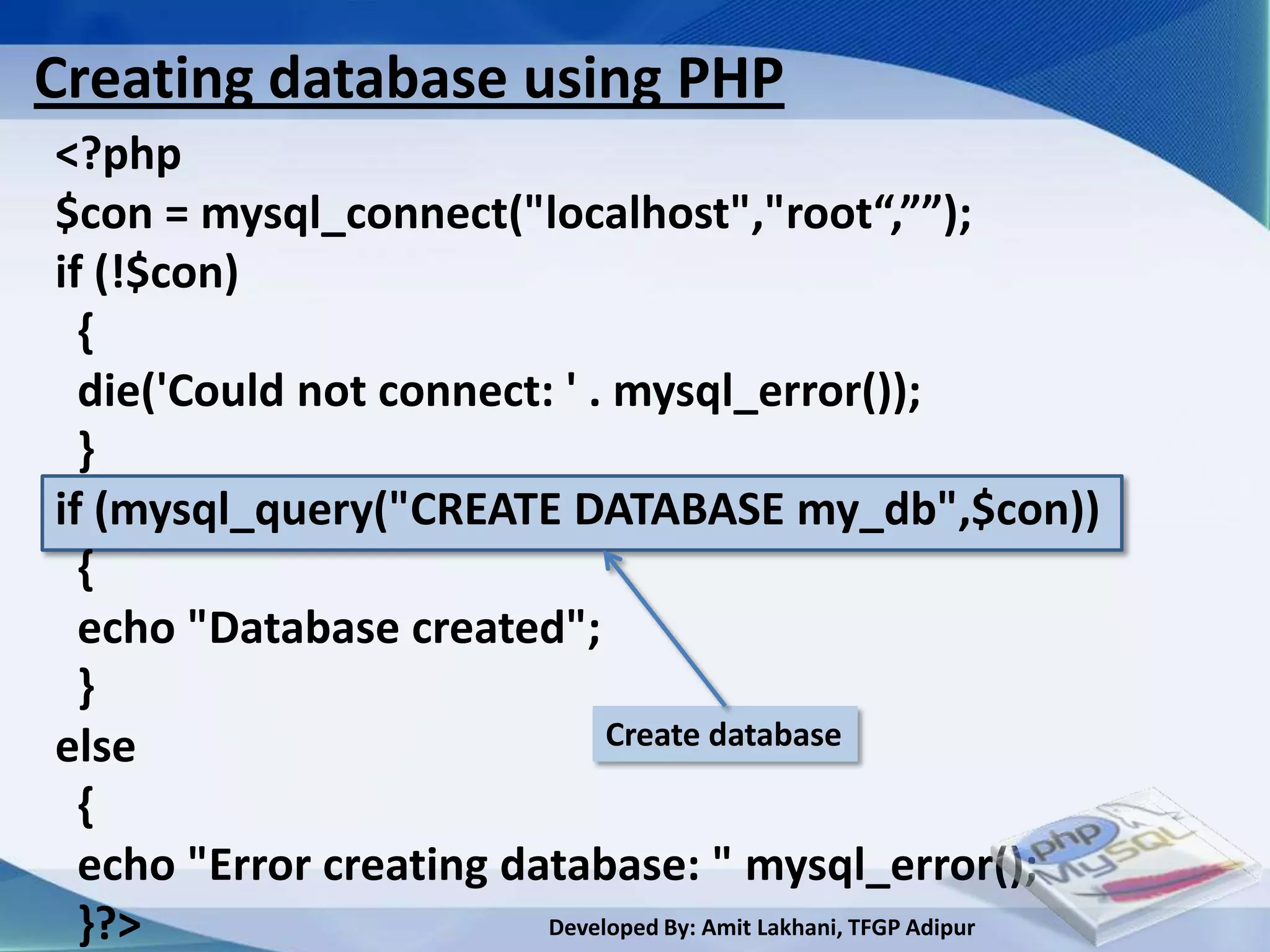 Creating database using PHP
<?php
$con = mysql_connect("localhost","root“,””);
if (!$con)
  {
  die('Could not connect: ' . mysql_error());
  }
if (mysql_query("CREATE DATABASE my_db",$con))
  {
  echo "Database created";
  }
else                          Create database

  {
  echo "Error creating database: " mysql_error();
  }?>                    Developed By: Amit Lakhani, TFGP Adipur
 