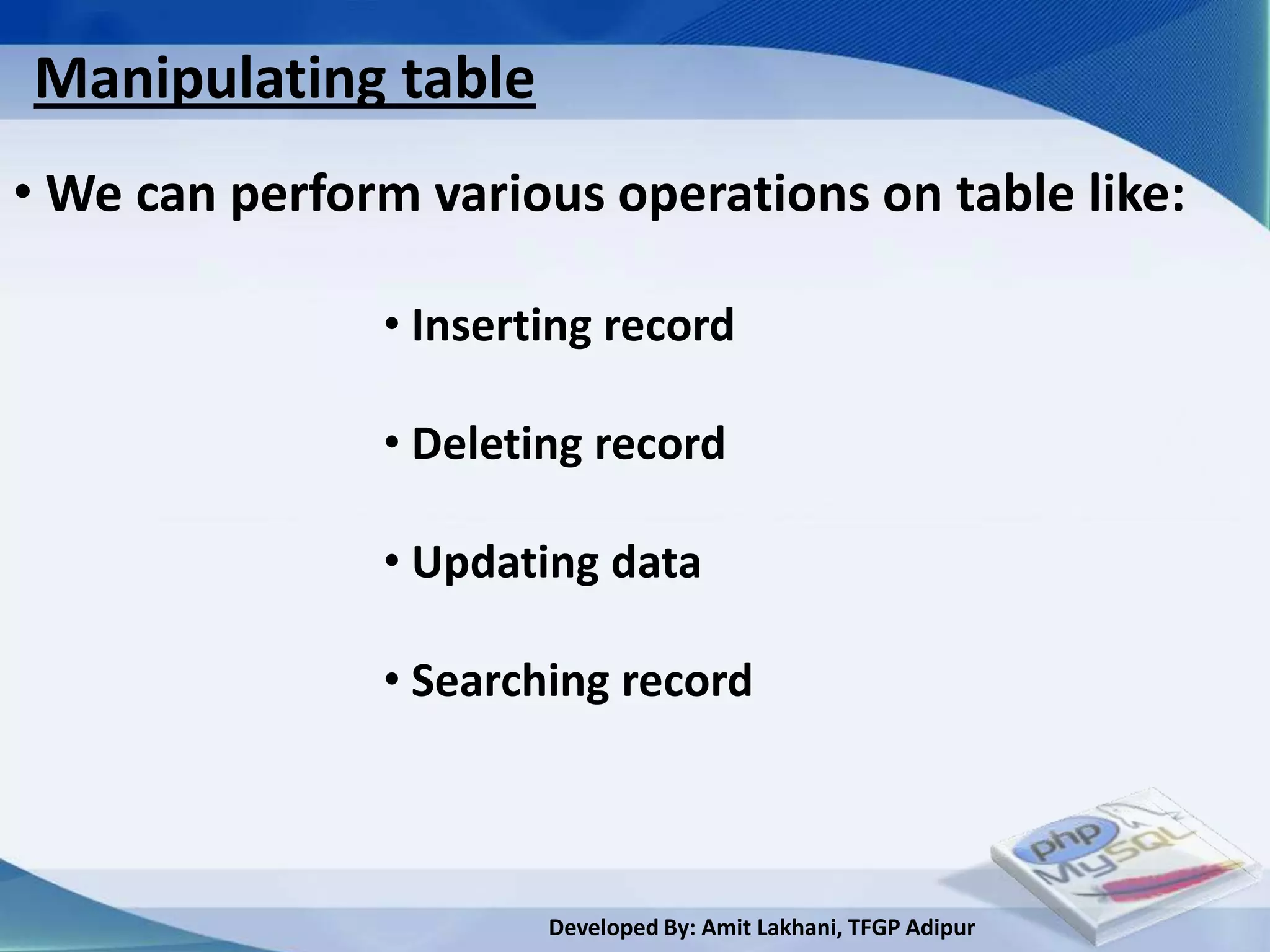 Manipulating table
• We can perform various operations on table like:

               • Inserting record

               • Deleting record

               • Updating data

               • Searching record



                       Developed By: Amit Lakhani, TFGP Adipur
 