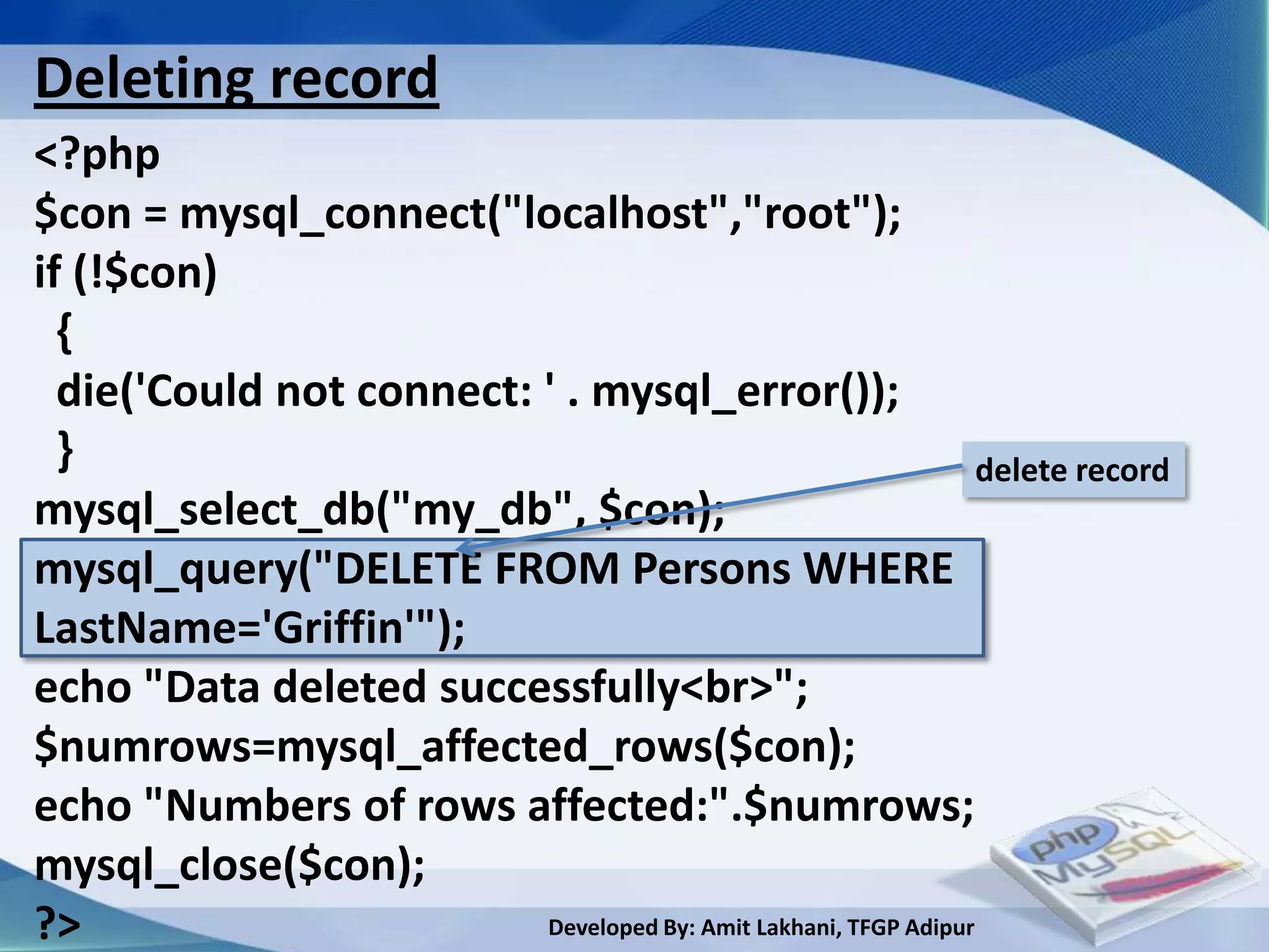 Deleting record
<?php
$con = mysql_connect("localhost","root");
if (!$con)
  {
  die('Could not connect: ' . mysql_error());
  }                                                               delete record
mysql_select_db("my_db", $con);
mysql_query("DELETE FROM Persons WHERE
LastName='Griffin'");
echo "Data deleted successfully<br>";
$numrows=mysql_affected_rows($con);
echo "Numbers of rows affected:".$numrows;
mysql_close($con);
?>                        Developed By: Amit Lakhani, TFGP Adipur
 