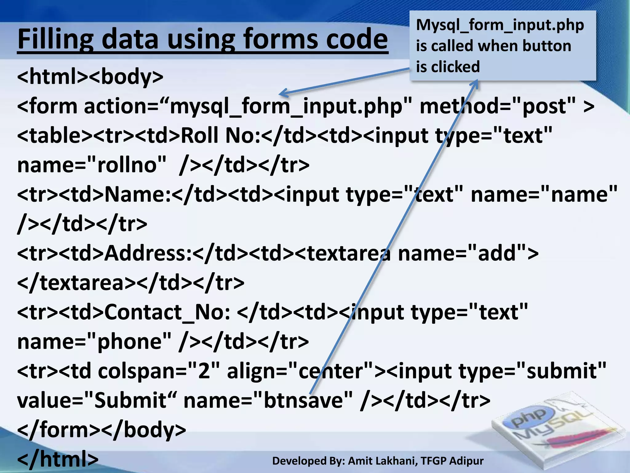 Mysql_form_input.php
Filling data using forms code             is called when button
                                          is clicked
<html><body>
<form action=“mysql_form_input.php" method="post" >
<table><tr><td>Roll No:</td><td><input type="text"
name="rollno" /></td></tr>
<tr><td>Name:</td><td><input type="text" name="name"
/></td></tr>
<tr><td>Address:</td><td><textarea name="add">
</textarea></td></tr>
<tr><td>Contact_No: </td><td><input type="text"
name="phone" /></td></tr>
<tr><td colspan="2" align="center"><input type="submit"
value="Submit“ name="btnsave" /></td></tr>
</form></body>
</html>                  Developed By: Amit Lakhani, TFGP Adipur
 