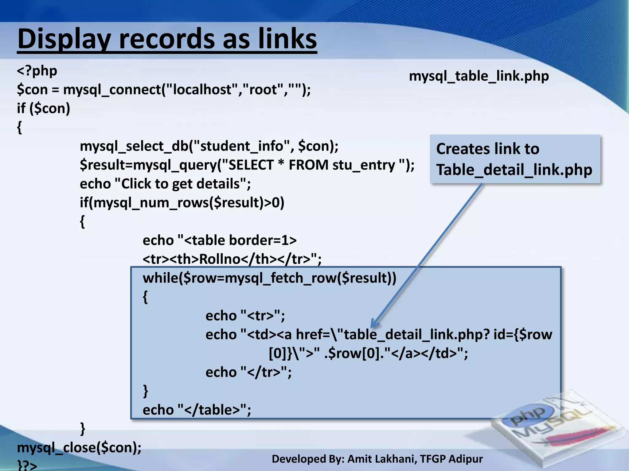 Display records as links
<?php                                                       mysql_table_link.php
$con = mysql_connect("localhost","root","");
if ($con)
{
          mysql_select_db("student_info", $con);                 Creates link to
          $result=mysql_query("SELECT * FROM stu_entry "); Table_detail_link.php
          echo "Click to get details";
          if(mysql_num_rows($result)>0)
          {
                    echo "<table border=1>
                    <tr><th>Rollno</th></tr>";
                    while($row=mysql_fetch_row($result))
                    {
                              echo "<tr>";
                              echo "<td><a href="table_detail_link.php? id={$row
                                       [0]}">" .$row[0]."</a></td>";
                              echo "</tr>";
                    }
                    echo "</table>";
          }
mysql_close($con);
                                   Developed By: Amit Lakhani, TFGP Adipur
 